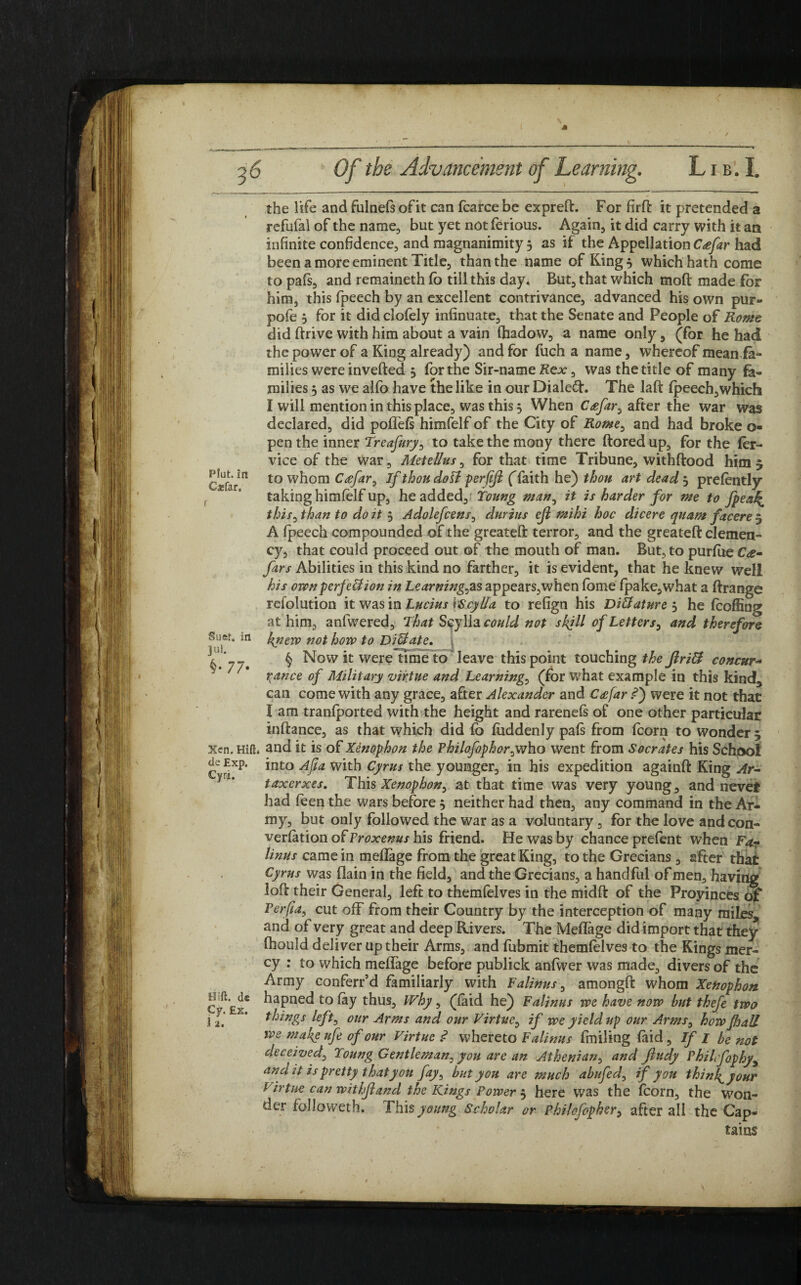t 36 Of the Advancement of Learning. L1 b. I. the life and fulnefs of it can fcarce be expreft. For firft it pretended a refufal of the name, but yet not ferious. Again, it did carry with it an infinite confidence, and magnanimity 3 as if the Appellation C#far had been a more eminent Title, than the name of King 3 which hath come to pafs, and remaineth fb till this day. But, that which moft made for him, this fpeech by an excellent contrivance, advanced his own pur- pofe 3 for it did clofely infinuate, that the Senate and People of Rome did ffrive with him about a vain fhadow, a name only, (for he had the power of a King already) and for fuch a name, whereof mean fa¬ milies were inverted 3 for the Sir-name Kex, was the title of many fa¬ milies 3 as we alfo have the like in our Dialed. The laft fpeech,which I will mention in this place, was this 3 When Cafar, after the war was declared, did poflefs himfelf of the City of Rome, and had broke o- pen the inner Treafury, to take the mony there ftored up, for the fer- vice of the war, Metellus, for that time Tribune, withftood him 3 Cjefarn to whom C£far0 If thou doll perfljl (faith he) thou art dead 3 prefently taking himfelf up, he added, foung man, it is harder for me to fpeai£ this, than to do it 3 Adolefcens, durius ejl mihi hoc dicere quam facere 5 A fpeech compounded of the greateft terror, and the greatefl: clemen¬ cy, that could proceed out of the mouth of man. But, to purfue C<e- fars Abilities in this kind no farther, it is evident, that he knew well his own perfect ion in Learnings appears,when fbme fpake,what a ftrange refolution it was in Lucius \Scylla to refign his Diffature 3 he fcoffing at him, anfwered. That Scylla could not skill of Letters, and therefore Suer, in f^tierv not how to DiUate. V. 7-. § Now it were time to leave this point touching the Jlritt concur* r^ance of Military virtue and Learnings (for what example in this kind;, can come with any grace, after Alexander and C<efar <?) were it not that I am tranfported with the height and rarenefs of one other particular inftance, as that which did fb fiiddenly pafs from fcorn to wonder 3 Xen. Hid. and it is of Xenophon the Philofophor^who went from Socrates his School de Exp. into Afta with Cyrus the younger, in his expedition againft King Ar¬ taxerxes. This Xenophon, at that time was very young, and never had feen the wars before 3 neither had then, any command in the Ar¬ my, but only followed the war as a voluntary , for the love andcon- verfation of Proxenus his friend. He was by chance prefent when Fa¬ linus came in mefiage from the great King, to the Grecians , after that Cyrus was (lain in the field, and the Grecians, a handful of men, having loll their General, left to themfelves in the midft of the Provinces of Perfla, cut off from their Country by the interception of many miles and of very great and deep Rivers. The Mefiage did import that they fhould deliver up their Arms, and fubmit themfelves to the Kings mer¬ cy : to which mefiage before publick anfwer was made, divers of the Army conferr’d familiarly with Falinus, amongfi: whom Xenophon c^Er* ^aPne<^ to % thus. Why, (laid he) Falinus we have now but thefe two ill K' things left, our Arms and our Virtue, if we yield up our Arms, howfoall we makg ufe of our Virtue .<? whereto Falinus finding laid , If I be not deceived, Toung Gentleman, you are an Athenian, and ftndy PbiLfophy, and it is pretty thatyoit fay, but you are much abufed, if you thinks your Virtue can wit hji and the Kings Powers here was the fcorn, the won¬ der fblloweth. This young Scholar or philofopker, after all the Cap¬ tains \