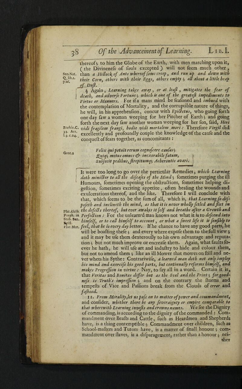 thereof} to him the Globe of the Earth, with men marching upon it, ( the Divinenefs of fouls excepted ) will not feem much other , Sen.Nat. than a Hillock^ of Ants whereof foine creep, and run up and down with their Corn, others with their Eggs, others empty } aU about a little heap § Again, Learning takes away, or at leafl , mitigates the fear of death, and adverje Fortune j which is one of the greatefi impediments to Virtue or Manners. For if a mans mind be feafoned and imbued with the contemplation of Mortality, and the corruptible nature of things, he will, in his apprehenfion, concur with EpiCtetus, who going forth one day faw a woman weeping for her Pitcher of Earth} and going forth the next day law another woman weeping for her (on, (aid, Heri Enchir.C. vjAi fragilem frangi, hodie vidi mortalem mori : Therefore Virgil did it 024- excellently and profoundly couple the knowledge of the caufe and the * conqueft of fears together, as concomitants : Geor.a Felix quipotuit rerum cognofcere caufas} ghiiq'-) metus omnes & inexorabilefat urn, Subjecit pedibusyjlrepitumq, Acherontis avaria J It were too long to go over the particular Remedies, which Learning doth minister to all the difeafes of the Mind} fometimes purging the ill Humours, fometimes opening the obftru&ions, fometimes helping di- geftion, fometimes exciting appetite, often healing the wounds and ex ulcerations thereof, and the like. Therefore I will conclude with that, which feems to be the fumof all, which is, that Learning fo dip pofeth and inclineth the mind, as that it is never wholly fetled and fixt in pfat.Alcib. the defers thereof but ever awakes it felf and breaths after a Growth and Porph. in perfection : For the unlearn’d man knows not what it is to depend into su>b. Sen. fomfeif^ or f0 call hiwplf to account, or what a fweet life it is fenfibly to Hut. M or. feel, that he is every day better. If he chance to have any good parts, he will be boafting thefe 5 and every where expofe them to the full View 5 and it may be ufe them dexteroufly to his own advantage and reputa¬ tion } but not much improve or encreafe them. Again, what faults (b- ever he hath, he will u(e art and induftry to hide and colour them, but not to amend them } like an ill Mower that mowes on (till and ne¬ ver whets his Sythe: Contrariwife, a learned man doth not only imploy his mind and exercife his good parts, but continually reforms himfelf and makes ProgreJJion in virtue : Nay, to (ay all in a word. Certain it is, that Veritas and Bonitas differ but as the Seal and the Print j for good- nefs is Truth's imprejpon } and on the contrary the ftorms and tempefts of Vice and Paflions break from the Clouds of error and fafhood. II. From Morality Jet us pafs, on to matter of power and cotumandmenti and confider, whither there be any foveraignty or empire comparable to that wherewith Learning invefls and crowns names. We fee the Dignity of commanding, is according to the dignity of the commanded : Com¬ mandment over Beads and Cattle, (iich as Heardmen and Shepherds have, is a thing contemptible $ Commandment over children, (uch as School-matters and Tutors have, is a matter of (mall honour 5 com¬ mandment over (laves, is a dilparagement, rather than a honour} nei¬ ther