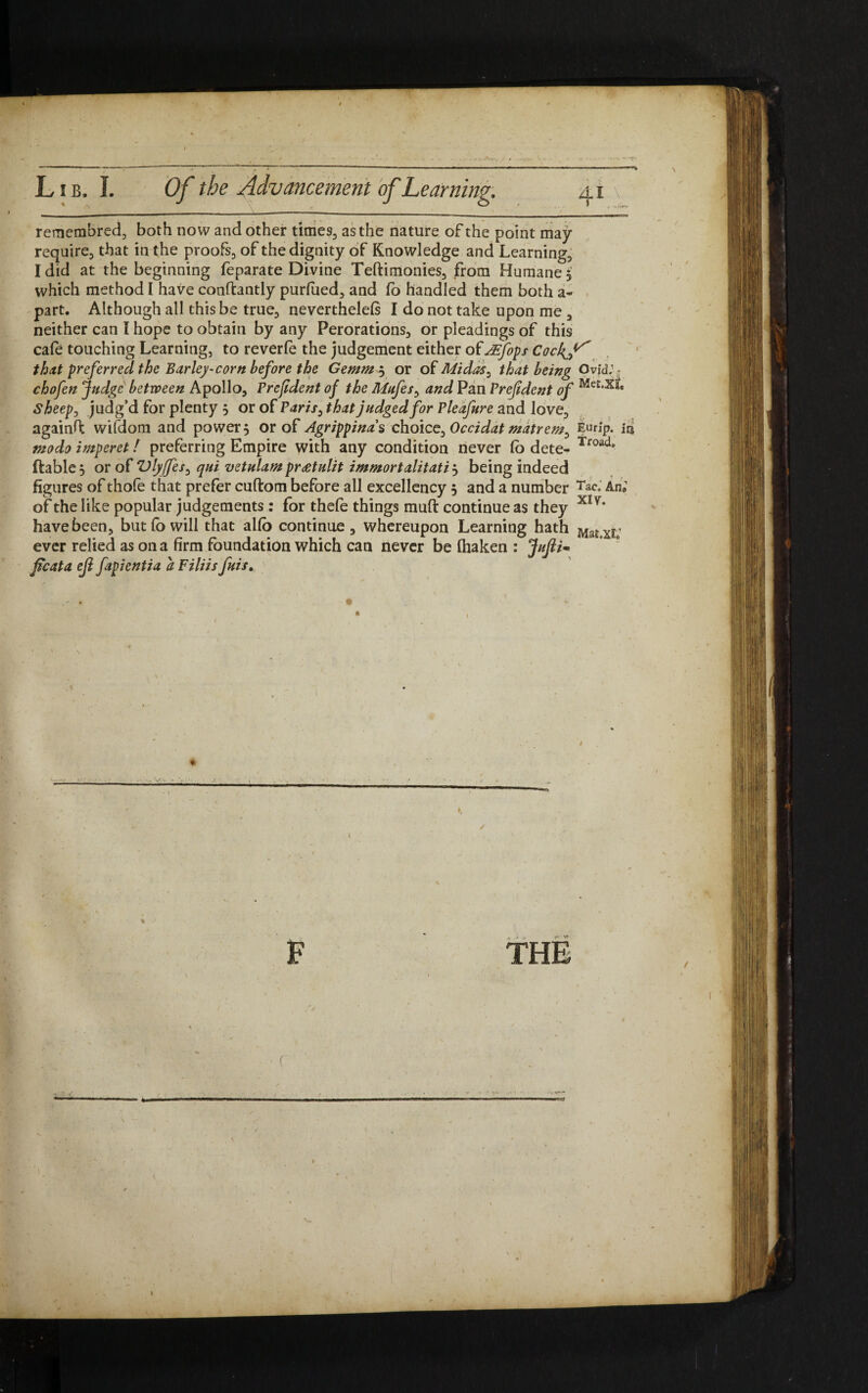 remembred, both now and other times, as the nature of the point may require, that in the proofs, of the dignity of Knowledge and Learning, I did at the beginning feparate Divine Teftimonies, from Humane 5 which method I have conltantly purfued, and fo handled them both a- part. Although all this be true, neverthelefs I do not take upon me , neither can I hope to obtain by any Perorations, or pleadings of this cafe touching Learning, to reverfe the judgement either of AEjfops CockJ^ that preferred the Barley-corn before the Gemm$ or of Midas, that being Ovid.1- chofen Judge between Apollo, Frejident of the Mufes, and Pan Frejident of Me£,x^ sheep, judg’d for plenty 5 or of Paris^ that judged for Pleafure and love, againft wifdom and powers or of Agrippina's choice. Occidat matrem^ Eurlp. in modo imperet! preferring Empire with any condition never Co dete- Troade (table 5 or of Vlyjfes, qui vetulampr£tulit immortalitati j being indeed figures of thole that prefer cullom before all excellency 5 and a number Tac. An, of the like popular judgements: for thefe things mull continue as they xly‘ have been, but fo will that alfo continue , whereupon Learning hath ever relied as on a firm foundation which can never be fiiaken : Jufli* ficata ejl fapientia a Filiis fuis. / F THE (