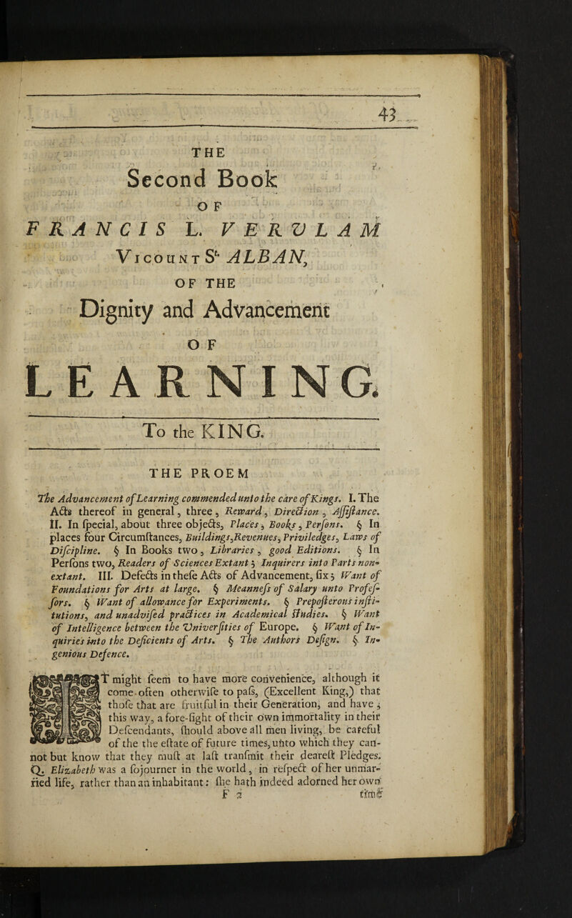 i: j!» THE Second Book . , J. , i * , . ..... . j i • • i * •' W » - ' *• * v OF FRANCIS L. V E R V L A M VicountS‘‘ALBAN, OF THE • ,r Dignity and Advancement o F LEAR NG. To the KING. THE PROEM The Advancement of Learning commendedunio the care of Kings. I. The Ads thereof in general , three , Reward, DireUion , Ajjijlance. II. In Ipecial, about three objeds, Places * Books 0 Perfins. § In places four Circumftances, Buildings ^Revenues , Priviledges, Laws of Difcipline. § In Books two , Libraries , good Editions. § In Perfons two. Readers of Sciences Extant j Inquirers into Parts non* extant. III. Defeats in thefe Ads of Advancement fix } IVant of Foundations for Arts at large. § Meannefs of Salary unto Profej- firs. § Want of allowance for Experiments. § Prepofierous infii- tutions, and unadvifed practices in Academical Undies. § Want of Intelligence between the Vniverjities of Europe. § Want of In¬ quiries into the Deficients of Arts. § The Authors Defign. § In* genious Defence. T might feem to have more convenience, although it come often otherwife to pals, (Excellent King,) that thofe that are fruitful in their Generation, and have ^ this way, a fore-fight of their own immortality in theit* Defendants, fhould above dll men living, be careful of the the eftate of future times, unto which they can¬ not but know that they mud at laft tranfmit their dearefi Pledges. Q. Elizabeth was a fojourner in the world, in refped of her unmar¬ ried life* rather than an inhabitant: (lie hath indeed adorned her own F 2 dm lr