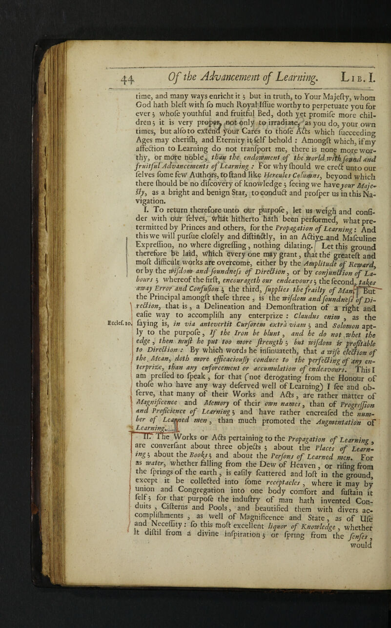 time, and many ways enricht it 5 but in truth, to Your Majefty, whom God hath bleft with fo much Royal Ilfue worthy to perpetuate you for ever 3 whofe youthful and fruitful Bed, doth yet promife more chil¬ dren 3 it is very prope^ not Only to irradiate, as you do, your own times, but alfo to extend ^our Cares to thole Ads which lucceeding Ages may cherilh, and Eternity itfelf behold : Amongft which, if my affedion to Learning do not tranlport me, there is none more wor¬ thy, or more noble, than the endowment of the world whh found and fruitful Advancements of Learning : For why fhould we ered unto our felves fome few Authors, toftand like Hercules Columns, beyond which there (hould be no difcovery of knowledge 3 feeing we have your Maje¬ sty* as a bright and benign Star, tocondud and prolper us in this Na¬ vigation. I. To return therefore unto our purpole, let us weigh and conli- der with our felves, What hitherto hath been performed, what pre- termitted by Princes and others, for the Propagation of Learning: And this we will purliie clolely and diftifidly, in an Adiye_and Mafculine Expreffion, no where digreffing , nothing dilating, f Let this ground therefore be laid, which everyone may grant, that the greateft and molt difficult works are overcome, either by the Amplitude of Reward, or by the Wifdom and foundnefs of Direction, or by conjunction of La¬ bours 3 whereof the firft, encourageth our endeavours ^ thelecond tales away Error and Confufion 5 the third, fupplies the frailty of Manff&at^ the Principal amongft thefe three , is the wifdom and foundn'efs of Di¬ rection, that is, a Delineation and Demonftration of a right and ealie way to accomplilh any enterprize : Claudus enim , as the Ecclef. 10. laying is, in via antevertit Curforem extra viam 3 and Solomon apt¬ ly to the purpole. If the Iron he blunt, and he do not .whet the edge , then muji he put too more ftrength 3 but wifdom is profitable to Direction : By which words he inlinuateth, that a wife ele&ion of the. Mean, doth more efficacioujly conduce to the perfecting of any en¬ terprize, than any enforcement or accumulation of endeavours. This! \ am prelied to fpeak, for that (not derogating from the Honour of thole who have any way deferved well of Learning) I fee and ob- ! ferve, that many of their Works and Ads, are rather matter of I Magnificence and Memory of their own names, than of Vrogreffion and Proficience of Learning 3 and have rather encreafed the num- S ber °f Learned men, than much promoted the Augmentation of jr Learning. . ^ “TTTThe Works or Ads pertaining to the Propagation of Learning , are converfant about three objeds 3 about the Places of Learn¬ ings about the Rooky s and about the Perfons of Learned men For *1 ”ater> whether falling from the Dew pf Heaven , or riling from the fprwgs of the earth , is eafily fcattefod and loft in the ground | except it be colleded into fome receptacles , where it may by ! *J™on rand Congregation into one body comfort and fuftain it « J . 5 foI.nhat PurPofe the induftry of man hath invented Con¬ duits , Cifterns and Pools, and beautified them with divers ac- \ eornpljlfiments , as well of Magnificence and State, as of life / ^ndj Neceffity: fo this moft excellent liquor of Knowledge , whether diitil from a divine inlpiration 3 or Ipnng from the fenfes, would