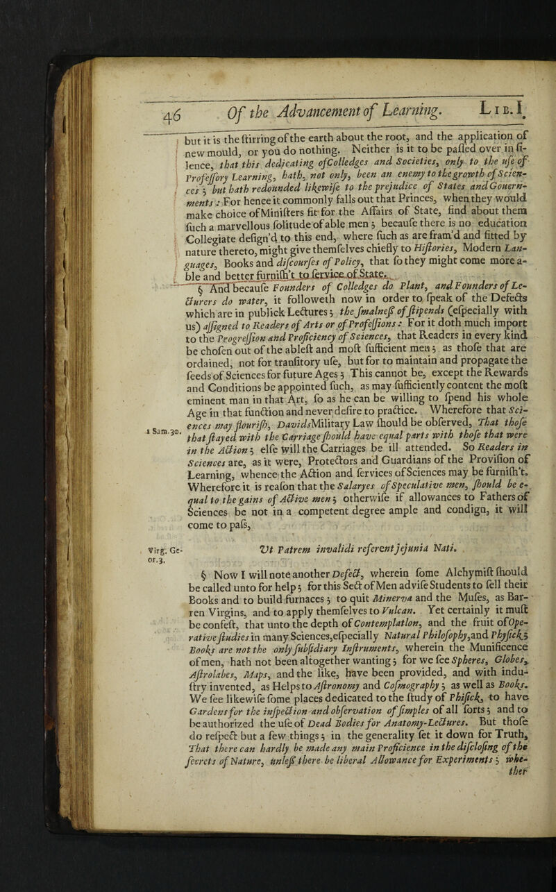but it is theftirringofthe earth about the root, and the application of j new mould, or you do nothing. Neither is it to be pafled over in fi- lence, that this dedicating ofColledges and Societies, only to the ufe of ■ Prof'effory Learning, hath, not only, been an enemy to the growth of Scien¬ ces3but hath redounded like wife to the prejudice of States and Goner n- ments : For hence it commonly falls out that Princes, when they would make choice ofMinifters fit for the Affairs of State, find about them fuch a marvellous folitude of able men 5 becaufe there is no education Collegiate defign’d to this end, where fuch as are fram’d and fitted by I nature thereto, might give themfelves chiefly to Hijlories, Modern Lan- ) guages, Books and difiourfes of Policy, that fo they might come more a- ble and be^rJ^ni^JtJ^fcodc^QOM^ '—T' And becaufe Founders of Colledges do Plant, and Founders of Le- tturers do water, it followeth now in order to fpeak of the Defers which are in publick Leftures 5 the fmalnefi of ftipends (efpecially with us) aifigned to Readers of Arts or of Profefjions .* f or it doth much import to the ProgreJJiou and Proficiency of Sciences, that Readers in every kind be chofen out of the ableft and moft fufficient men 3 as thofe that are ordained, not for tranfitory ufe, but for to maintain and propagate the feeds of Sciences for future Ages 5 This cannot be, except the Rewards and Conditions be appointed fuch, as may fufficiently content the moft eminent man in that Art, fo as he can be willing to fpend his whole Age in that funftion and never defire to pra&ice. Wherefore that Sci¬ ences may flour if), DavidsMWitzvy Law fhould be obferved. That thofe i Sam,3®. tb(lt jiayed jvitjj t/je carriage fhould have equal parts with thofe that were in the Allion 5 elfe Will the Carriages be ill attended. So Readers in Sciences are, as it were, Protectors and Guardians of the Provifion of Learning, whence the Action and fervices ofSciences may be furnifh’t. Wherefore it is reafon that the S alary es of Speculative men, fhould be e qualto the gains of AUive men 3 otherwife if allowances to Fathers of Sciences be not in a competent degree ample and condign, it will come to pafs, , virg. Gc“ Vt Patrem invalidi referent jejunia Nati. or.3, . § Now I will note another Defell, wherein fome Alchymift fhould be called unto for help 3 for this Se<ft of Men advife Students to fell their Books and to build furnaces 3 to quit Minerva and the Mufes, as Bar¬ ren Virgins, and to apply themfelves to Vulcan. Yet certainly it muft be confeft, that unto the depth of Contemplation, and the fruit of Ope¬ rativeJludies in many Sciences,efpecially Natural Philofophy^nA Pkyfick.5 Book/ are not the only fubfidiary Infiruments, wherein the Munificence of men, hath not been altogether wanting 3 for we fee Spheres, Globes> Aftrolabes, Maps, and the like, have been provided, and with indu- ftry invented, as Helps to Ajlronomy and Cofmography 3 as well as Book/, We fee like wife fome places dedicated to the ftudy of Phifick^ to have- „ Gardens for the infpeUion^and obfervation offimples of all forts 3 and to be authorized the ufe of Dead Bodies for Anatomy-LeHures. But thofe do refpefi; but a few things 3 in the generality fet it down for Truth, That there can hardly be made any mainProficience in the difclofing oft he