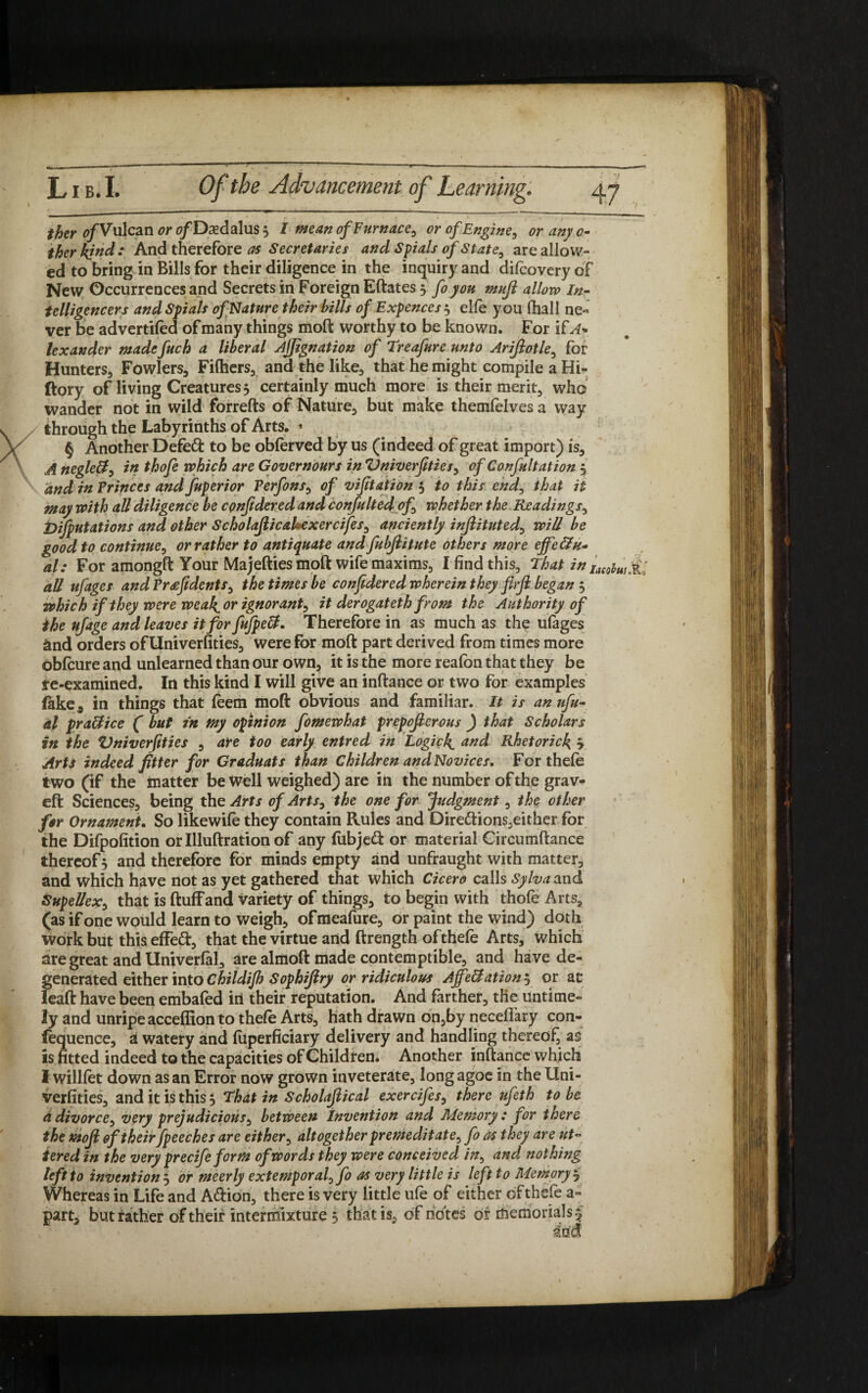 T Lib. I. Of the Advancement of Learning. 47 ther ^/Vulcan <?/Dsedalus 5 / mean of Furnace, or of Engine, or any 0- therkjnd: And therefore Secretaria and Spials of State, are allow¬ ed to bring in Bills for their diligence in the inquiry and difcovery of New Occurrences and Secrets in Foreign Eftates 3 foyou muft allow In¬ telligencers and Spials of Nature their bills of Expences 3 elfe you fhall ne¬ ver be advertifed of many things moft worthy to be known. For if A- lexander made fuch a liberal Ajjignation of Treafure unto Ariftotle, for Hunters, Fowlers, Filhers, and the like, that he might compile a Hi- ftory of living Creatures, certainly much more is their merit, who wander not in wild forrefts of Nature, but make themfelves a way through the Labyrinths of Arts. * § Another Defedi to be obferved by us (indeed of great import) is, A neglett, in thofe which are Govern ours in Vniverfities, of Co nfult at ion 3 and in Princes and fuperior Perfons, of vifitation 5 to this end, that it may with all diligence be cpnjidered and confulted of, whether the Readings, Dijputations and other ScholajlicaUexercifes, anciently injlituted, will be good to continue, or rather to antiquate and fubjiitute others more effectu¬ al: For amongft Your Majefties moft wife maxims, I find this. That in IaeohUsM> all ufages and Pr^fidents, the times be confedered wherein they flrji began 3 which if they were weak^or ignorant, it derogat eth from the Authority of the ufage and leaves it for fufpeCt. Therefore in as much as the ufages and orders ofllniverfities, were for moft part derived from times more dblcure and unlearned than our own, it is the more reafon that they be re-examined. In this kind I will give an inftance or two for examples fake* in things that (eem moft obvious and familiar. It is an nfu- al practice ( but in my opinion fomewhat prepofierous ) that Scholars in the Vniverfities , are too early entred in Logick^ and Rhetorick, ? Arts indeed fitter for Graduats than Children and Novices, For thefe two (if the matter be well weighed) are in the number of the grav- eft Sciences, being the Arts of Arts, the one for Judgment, the other for Ornament. So likewife they contain Rules and Diredhons,either for the Difpofition or Illuftration of any fabjedt or material Gircumftance thereof 3 and therefore for minds empty and unfraught with matter, and which have not as yet gathered that which Cicero calls Sylvaand Supellex, thatisftuffand variety of things, to begin with thofe Arts, (as if one would learn to weigh, ofmeafure, or paint the wind) doth work but this effedt, that the virtue and ftrength ofthefe Arts, which are great and Univerfal, are almoft made contemptible, and have de¬ generated either into Childijh Sophifiry or ridiculous Ajfe&ation 3 or at leaft have been embafed in their reputation. And farther, the untime¬ ly and unripe acceffion to thefe Arts, hath drawn on,by neceffary con- fequence, a watery and fuperficiary delivery and handling thereof, as is fitted indeed to the capacities of Children. Another inftance which I willfet down as an Error now grown inveterate, long agoe in the Uni- verfities, and it is this 3 That in Scholajlical exercifes, there ufeth to be ddivorce, very prejudicials, between invention and Memory: for there the mojl of their fpeeches are either, altogether premeditate, fo as they are ut¬ tered in the very precife form of words they were conceived in, and nothing left to invention 3 or meerly extemporal, fo as very little is left to Memory % Whereas in Life and A&ion, there is very little ufe of either of thefe a-