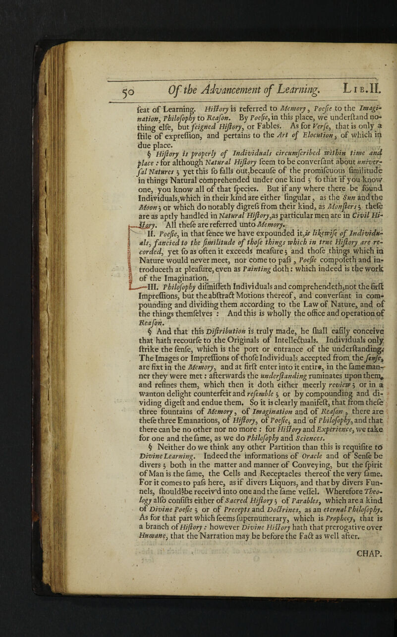 feat of Learning. Hi&ory is referred to Memory , Poefie to the Imagi- nation, Philofophy to Reafon. By Poefie, in this place, we underftand no¬ thing elfe, but feigned Hijiory, or Fables. As for Verfe, that is only a ftile of expreffion, and pertains to the Art of Elocution, of which in due place. § Hijiory is properly of Individuals circumfcribecl within time and place : for although Natural Hijiory feem to be converfant about univer- fal Natures 3 yet this fo falls out,becaufe of the promifcuous fimilitude in things Natural comprehended under one kind 5 fo that if you know one, you know all of that fpecies. But if any where there be found Individuals,which in their kind are either fingular, as the S/m^ndthe Moon*-, or which do notably digrefsfrom their kind, as Monjlersy thefe are as aptly handled in Natural Hijioryyas particular men are in Civil Hi- All thefe are referred unto Memory. II. Poefie, in that fence we have expounded it Js likewife of Individu¬ als, fancied to the fimilitude of thofe things which in true Hijiory are re- fj corded, yet fo as often it exceeds meafiire 3 and thofe things which in I Nature would never meet, nor come to pafs , Poefie compofeth and in- 1 troduceth at pleafure, even as Painting doth: which indeed is the work I of the Imagination. L—III. Philofophy difmiffeth Individuals and comprehendethinot the firft Impreffions, but the abftrad Motions thereof, and converfant in com¬ pounding and dividing them according to the Law of Nature, and of the things themfelves : And this is wholly the office and operation of Reafon. § And that this Diftrihution is truly made, he fhall eafily conceive that hath recourfe to the Originals of Intellectuals. Individuals only (hike the fenfe, which is the port or entrance of the under (landings The Images or Impreffions of thofe Individuals accepted from the fenje9 are fixt in the Memory, and at firft enter into it entire, in the fame man-' ner they were met: afterwards the underjlanding ruminates upon them, and refines them, which then it doth either meerly review 3 or in a wanton delight counterfeit and refemhle 3 or by compounding and di¬ viding digeft and endue them. So it is clearly manifeft, that from thefe three fountains of Memory, of Imagination and of Reafon , there are thefe three Emanations, of Hijiory, of Poefie, and of Philofophy, and that there can be no other nor no more : for lliliory and Experience, we take for one and the fame, as we do Philofophy and Sciences. § Neither do we think any other Partition than this is requifite t<5 Divine Learning. Indeed the informations of Oracle and of Senfe be divers 3 both in the matter and manner of Conveying, but the fpirit of Man is the fame, the Cells and Receptacles thereof the very fame. For it comesto pafs here, as if divers Liquors, and that by divers Fun¬ nels, fhouldSbe receiv’d into one and the fame veflel. Wherefore Theo¬ logy alio confifts either of Sacred Hijiory 3 of Parables, which are a kind of Divine Poefie 3 or of Precepts and Doffirines, as an eternal Philofophy» As for that part which feems fupernumerary, which is Prophecy, that is a branch of Hijiory : however Divine Hittory hath that prerogative over Humane, that the Narration may be before the Fad: as well after.