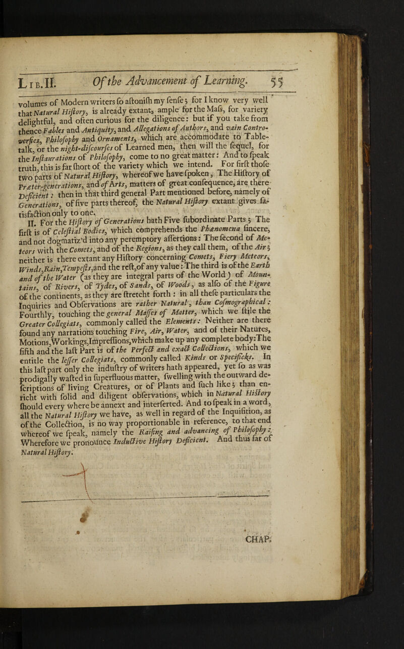 volumes of Modern writers fo aftonilh my fenfe 5 for I know very well that Natural Hiftory, is already extant, ample fortheMafs, for variety delightful, and often curious for the diligence: but if you take from thence Fables and Antiquity, and Allegations of Authors, and vain Contra- Verfiex. Philofophy and Ornaments, which are accommodate to Table- talk, or the night-difcourfes of Learned men, then will the fequel, for the Inftaurations of Philofophy, come to no great matter: And to fpeak truth, this is far (hort of the variety which we intend. For firft thofe two parts of Natural Hiftory, whereof we have fpoken, The Hiftory of VrJer-ftenerations, and of Arts, matters of great confequence, are them Deficient: then in that third general Part mentioned before, namely of Generations, of five parts thereof, the Natural Hiftory extant gives fa- tisfa&ianonly to one. •-r ■ 'r> \ n II. For the Hiftory of Generations hath Five fupordinate Parts 5 The iirftis of Celeftial Bodies, which comprehends the Phenomena fincere, and not dogmatiz’d into any peremptory affertions: The fecond of Me- teors with the Comets, and of the Regions, as they call them, of the Air 5 neither is there extant any Hiftory concerning Comets, Fiery Meteors, Winds,Rain,Tcmpefts,and the reft,of any value: The third is of the Earth and of the Water (as they are integral parts of the World J of Moun¬ tains of Rivers, of Tydes, of Sands, of Woods, as alfo of the Figure of the continents, as they are ftretcht forth : in all thele particulare the Inquiries and Obfervations are rather Natural, than Cofmographical ; Fourthly, touching the general Maffes of Matter, which we ftile the Greater Colleefats, commonly called the Elements : Neither are there found any narrations touching Fire, Air, Water, and of JheI^NatlH5s> Motions,Workings,Impreffionsflwhich make up any complete body: i he fifth and the laft Part is of the PerfeCt and cxatf Colle&ions, which we entitle the leffer Collegiats, commonly called Kinds or Specifiers. In this laft part only the mduftry of writers hath appeared, yet fo as was prodigally wafted in fuperfluous matter, fwelling with the outward de- fcriptions of living Creatures, or of Plants and fuch like, than en- richt with folid and diligent obfervations, which in Natural Hittory fhould every where be annext and interferted. And to fpeak in a word, all the Natural Hiftory we have, as well in regard of the Inquifition, as of the Colle&ion, is noway proportionable in reference, to that end whereof we fpeak, namely the Rafting and advancing of.PhiloJop hy : Wherefore we pronounce Induttive Hiftory Deficient. And thus far 01 Natural Hiftory. \