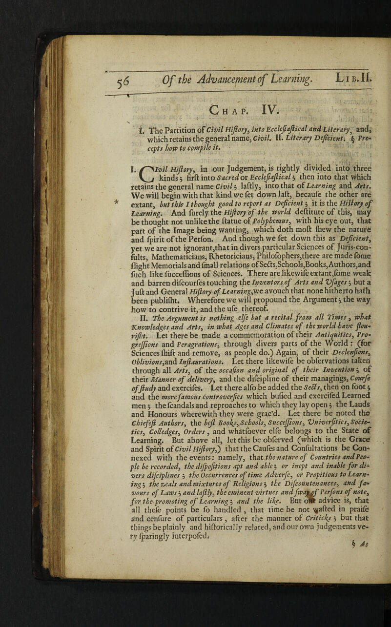 HAP. IV. '■ • ‘7- JU ... .JT x ‘ ■ > , t The Partition of Civil Hifiory, into Ecclefiafiical and Literary 5 and, which retains the general name, Civil. II. Literary Deficienti § Pre¬ cepts how to compile it. / . ~ . Hi - • |. /^Slvil Hifiory, in our Judgement, is rightly divided into three V^i kinds 3 firft into Sacred or Ecclefiaftical 3 then into that which retains the general name Civil 3 laftly, into that of Learning and Arts. We will begin with that kind we fet down laft, becaufe the other are extant, but this I thought good to report as Deficient 3 it is the Hifiory of Learning. And furely the Hifiory of the world deftitute of this, may be thought not unlike the ftatue of Polyphemus, with his eye out, that part of the Image being wanting, which doth mod (hew the nature and fpirit of the Perfon. And though we fet down this as Deficient, yet we are not ignorant,that in divers particular Sciences of Juris-con- fults. Mathematicians, Rhetoricians, Philofophers,there are made fome flight Memorials and fmall relations of Setts,SchoolSjBookSjAuthorSjand fuch like fucceffions of Sciences. There are likewife extant,fome weak and barren difcourfes touching the Inventors of Arts and Vfages 3 but a Juft and General Hifiory of Learningse avouch that none hitherto hath been publilht. Wherefore we will propound the Argument 3 the way how to contrive it,andtheufe thereof. II. The Argument is nothing elfe but a recital from all Times, what Knowledges and Arts, in what Ages and Climates of the world have flou- rijht. Let there be made a commemoration of their Antiquities, Pro* grejfions and Peragrations, through divers parts of the World : (for Sciences fhift and remove, as people do.) Again, of their Declenfions, OblivionsfivA Infiaurations. Let there likewife be obfervations taken through all Arts, of the occaflon and original of their Invention 3 of their Manner of delivery, and the difcipline of their managings, Courfe of ftudy and exercites. Let there alfo be added the SeUs, then on foot 5 and the more famous controverjies which bulled and exercited Learned men 3 the teandals and reproaches to which they lay open 3 the Lauds and Honours wherewith they were grac’d. Let there be noted the Chiefefi Authors, the befi Book/, Schools, Succeffions, ZiniverfitieS} Socie¬ ties, Col/edges, Orders, and whatfoever elfe belongs to the State of Learning. But above all, let this be obterved (which is the Grace and Spirit of Civil Hifiory,) that the Cautes and Conlultations be Con- nexed with the events: namely, that the nature of Countries and Peo¬ ple be recorded, the difpofitions apt and able 3 or inept and inable for di¬ vers difciplines 3 the Occurrences of time Adverfe, or Propitious to Learn¬ ings the zeals and mixtures of Religions 3 the DifcoUntenances, and fa¬ vours of Laws 3 andlafily, the eminent virtues and fway of Perfons of note, for the promoting of Learning 3 and the like. But owt advice is, that all thete points be fo handled , that time be not Rafted in praite and cenfure of particulars , after the manner of Critickj 5 but that things be plainly and hiftoricallv related, and out own judgements ve¬ ry sparingly interpofedi $ As