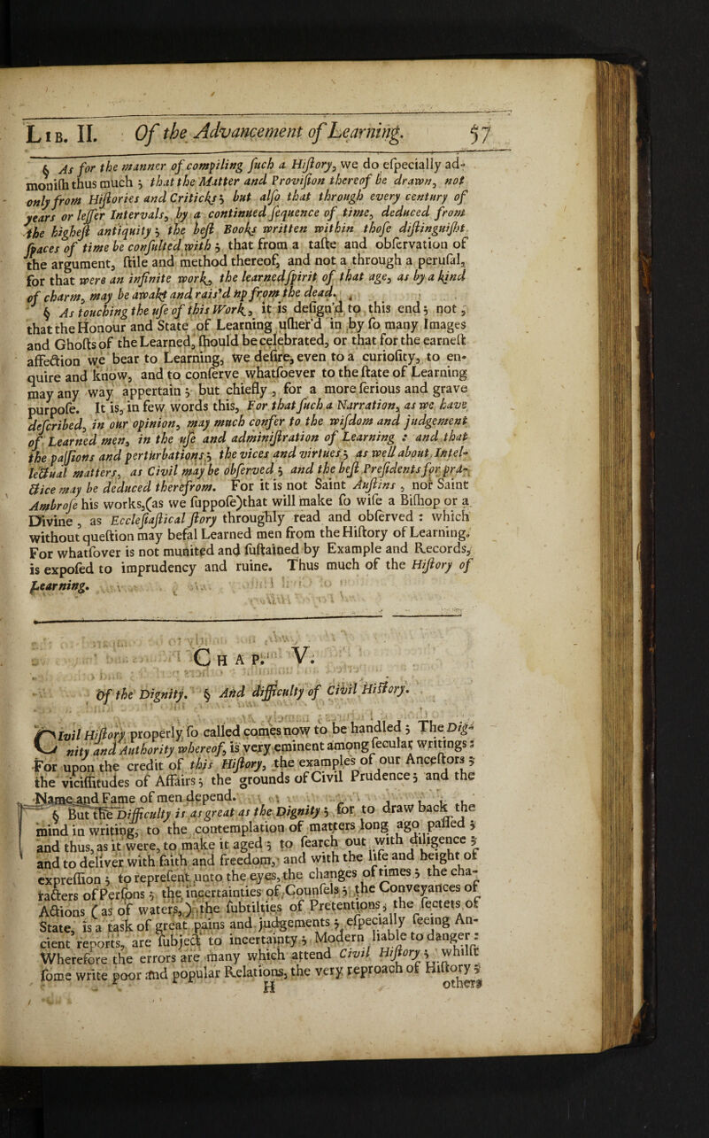 / L IB. II. : Of the Advancement of Learning. j 7 & As for the manner of compiling fetch a Hiftory, we do efpecially ad- monifti thus much j that the Matter and Provifton thereof be drawn, not only from Hiftories and Critickj'-, but alfo that through every century of years or lejfer Intervals, by a continued fequence of time, deduced from the higheft antiquity , the heft Books written within thofe diftinguifijt fraces of time be confit It ed with j that from a tafte and obfcrvation of the argument, ftile and method thereof, and not a through a perufal, for that were an infinite work., the learnedfpirit of that age, as by a kind of charm, may be awah$ and rais'd np from the dead. i § As touching the ufe of this Work., His defign'd to this end 5 not, that the Honour and State of Learning uftier d in by fo many Images and Ghofts of the Learned, fliould be celebrated, or that for the earneft affection we bear to Learning, We defire, even to a curiofity, to en¬ quire and know, and to conferve whatfoever to the ftate of Learning may any way appertain $ but chiefly, for a more ferious and grave purpofe. It is, in few words this. For that fetch a Narration, as we have defcribed, in our opinion, may much confer to the wifdom and judgement of Learned men, in the ufe and adminiftration of Learning : and that the pajjions and perturbations5 the vices and virtues 3 as well about , Intel- left ual matters, as Civil maybe obferved 5 and the heft Prefidentsfprprd- ftice may be deduced therefrom. For it is not Saint Auftins , nor Saint Ambrofe his works,(as we fuppofe)that will make fo wife a Bifhop or a Divine , as Eccleftaftical ftory throughly read and oblerved : which without queftion may befal Learned men from the Hiftory of Learning* For whatfover is not munited and fuftained by Example and Records, is expofed to imprudency and ruine. Thus much of the Hiftory of f*earning,. C H A P. V. *• » .1 *il' . • l.J \ '. , , > * of the Dignity. § And difficulty of Civil Hiftory. »  \ a ; f \ !t ' 1 .1 * *•r f 4 * * (^ * ‘ ■ ' * * * * r ’ L ■ * . ? v . .V, f-j f v ; ; •: 1 >• • ■ ^ jf>ivil Hiftory properly fo called comes now to be handled 5 ThcDig- nity and Authority whereof, is very eminent among fecular writings s For upon the credit of this Hiftory, the examples of our Anceftors 5 the viciffitudes of Affairs * the grounds of Civil Prudence 5 and the Namemid Fame of men depend.  6 iuttWbifficulty isasgreatas the Dignity 5 for to drawback the mind in writing, to the contemplation of matters long agopa e 5 and thus, as it were, to make it aged 5 to fearch out with dihgencc ^ and to deliver with faith and freedom,’ and with the life and height o exprefiion i toreprefent unto the eyes, the changes of times .> the cha¬ racters ofPerfons 5 theu'ncertainties of Counfels 5 fhe Conveyances of Adions (as of waters,,) ,the fubtilties of Pretentionsj the f^ctets,of State, is a task of great pains and judgements ; efpecially feeing An¬ cient reports, are fubjed* to incertainty * Modern liable to danger : Wherefore the errors are many which attend Civil ]>whilft fome write poor and popular Relations, the very reproach of Biftoiy * ^ ^