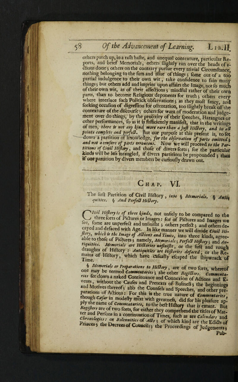 others patch up, in a rafh hafte, and unequal contexture, particular Re¬ ports, and brief Memorials, others (lightly run over the heads of a- ftions done 3 others on the contrary purfue every trivial Circumftance nothing belonging to the fum and iffue of things 3 fomc out of a too partial indulgence to their own wit, take confidence to fain many things 3 but others add and imprint upon affairs the Image, not fo much of their own wit, as of their affcftions3 mindful rather of their own parts, than to become Religious deponents for truth 5 others every where interlace fuch Politick obfervations 3 as they moft fancy and feeking occafion of digreffioa for oftentation, too flightly break off the contexture of the difcourfe 5 others for want of moderation and judge¬ ment over do things, by the prolixity of their fpeeches, Harangues or other performances, fo as it is fufficiently manifeft, that in the writings of men, there U not any kind more rare than a juft Hiftory, and in all points complete and perfeft. But our purpofe at this prefent is tofet down a partition of knowledge, for the obfervation of parts omitted $ and not a cenfnre of parts erroneous. Now We will proceed to the Par¬ titions of Civil Hiftory, and thofe of divers forts 5 for the particular kinds will be lefs intaugled, if divers partitions be propounded 3 than if one partition by divers members be curioufly drawn out. c tHAP, Vi. ' ‘ i • * * * * * - • i.'.l. »• . r J _ I ] J* I 1 he firft Partition of Civil Hiftory , into & Memorials. 6 Antu quities. § And Perfeft Hiftory. 9 Ivil Hiftory is of three kinds, not unfitly to be compared to the three forts of Pictures or Images: for of Piftures and Images we ice, fome are unperfaft andunfinifht; others perfcdt 5 and others de¬ cay ed and defaced with Age. In like manner we will divide Civil HU .ir chefZage d Aai0”s “nd Ti™‘> into three kinds, agree- able to thofe of Piftures 5 namely, Memorials; PerfeS Hiftory 5 an<L«- tsqmtses. Memorials are Histories nnfinijht, or the firft and rough draughts of Hiftory : Antiquities are Hiftories defaced, or the Re- Time °f Hl tory 5 Which Ilave efcaped the (hipwrack of one °r r:'Para,i‘’”t *0 MB”? , we of two forts, whereof * ?fl*Lfm?f0~mentariei ’ th/°ther Regiflers. Commenta, nes let down a naked Continuance and Connexion of A&ions and E. without the Canfes and Pretexts of Bufmefs the b gig paraS f° ‘v C°U?fds and Speeches, and Xrprf! fA<a»ons: Forjhis is the true nature of Comment triet M I modefty m,Xt W‘th Steatnefs, did for his pleafure ap! ply the name of Commentaries, to the belt Hiftory that is extant But te?and/prer°f fom’.for «'her they comprehend the titles of Mat! ter and Perfons m a continuation of Times, fitch as are Calendars and ft0”0 °&*e*e or Solennities of Ads ; of which kind are the Edifts of Princes j the Decrees of Councils, the Proceedings of Judgement,i Pub*