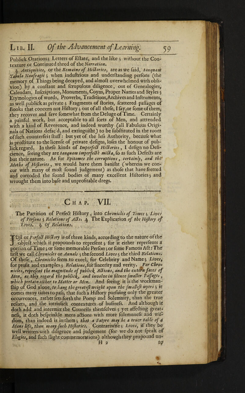 Publick Orations 5 Letters of Eftate, and the like 3 without the Con¬ texture or Continued thred of the Narration. § Antiquities, or the Remains of Hittories, are as we (aid, tanqnani Tabula Naufragii 3 when induftribus and underftanding perfons (the memory of Things being decayed, andalmoft overwhelmed with obli¬ vion) by a conftant and (crapulous diligence , out of Genealogies, Calendars,, Inferiptions, Monuments, Coyns, Proper Names and Styles 5 Etymologies of words. Proverbs, Traditions, Archives and Inftruments, as well publickas private 5 Fragments of (lories, fcattered paffages of Books that concern not Hiftory 3 out of all thefe, I (ay,or fome of them^ they recover and lave fome what from the Deluge of Time. Certainly a painful work, but acceptable to all forts of Men, and atttended with a kind of Reverence, and indeed worthy (all Fabulous Origi¬ nals of Nations defac’d, and extinguiftit) to be fobftituted in the room oFfuch counterfeit (luff: but yet of the left Authority, becaufe what is proftitute to the licenfe of private defigns, lofes the honour of pub- lick regard* In thcle kinds of Imperfett Histories, I defign no Defi- cience, feeing they are tanquam imperfeffe milia, fo as fuch Defefts are but their nature. As for Epitomes the corruptions, certainly, and the' Moths of Hijlories, we would have them baniftit ('wherein we con¬ cur with many of moft (bund judgement) as thofe that have fretted and corroded the (bund bodies of many excellent Hiftories3 and wrought them intobafe and unprofitable dregs. f • A + . - ‘ -,4 f-.y ' I —i.nn 1 .... m n ... ag „C H A P. VII, . f , / * f ..... » t The Partition of Perfect Hiftory, into Chronicles of times 3 Lives of Perfons 3 Relations of Aits* The Explication of the Hiftory of Lives. § Of Relations* ,,-v t.-> .. ' i - ' •' 1 . . .. - ‘ , > . , JVfi or Perfect Hiliory is of three kinds, according to the natufe of the object which it propounds to reprefentj for it either reprefents a portion of Time 3 or fome memorable Per(bn 3 or fame Famous A£t: The iirft we call Chronicles or Annals 3 thefecond Lives 3 the third Relationsw Of thefe , Chronicles feem to excel, for Celebrity and Name 3 Lives9 for profit and examples 3 Relations^ rdf fincerity and verity. ForChro- nicies, represent the magnitude of public4 A&ions, and the extern facer of Men, as they regard the publicly and involve in filence fmaller Pajfages , vphich pertain either to Matter or Men. And feeing it is the workman- (hip of God alone, to hang the great eft weight upon the fmalleft wyers 3 it comes many times to pals, that fuch a Hiftory purfuing only the greater occurrences, rather fets forth the Pomp and Solemnity, than the true reforts, and the intrinfick contextures of bufinefe. And although it doth add and intermix the Councils themfelves 5 yet affecting great* ne(s, it doth befprinkle mens actions with more folemnnefs and wiP dom, than indeed is in them 3 that a Satyre may be a truer table of a Alans life, than many fuch Hiftories. Contrariwife 3 Lives, if they be well writteimvith diligence and judgement (for we do not (peak of Elogies, and fuch (light commemorations) although they propound un- ff 2