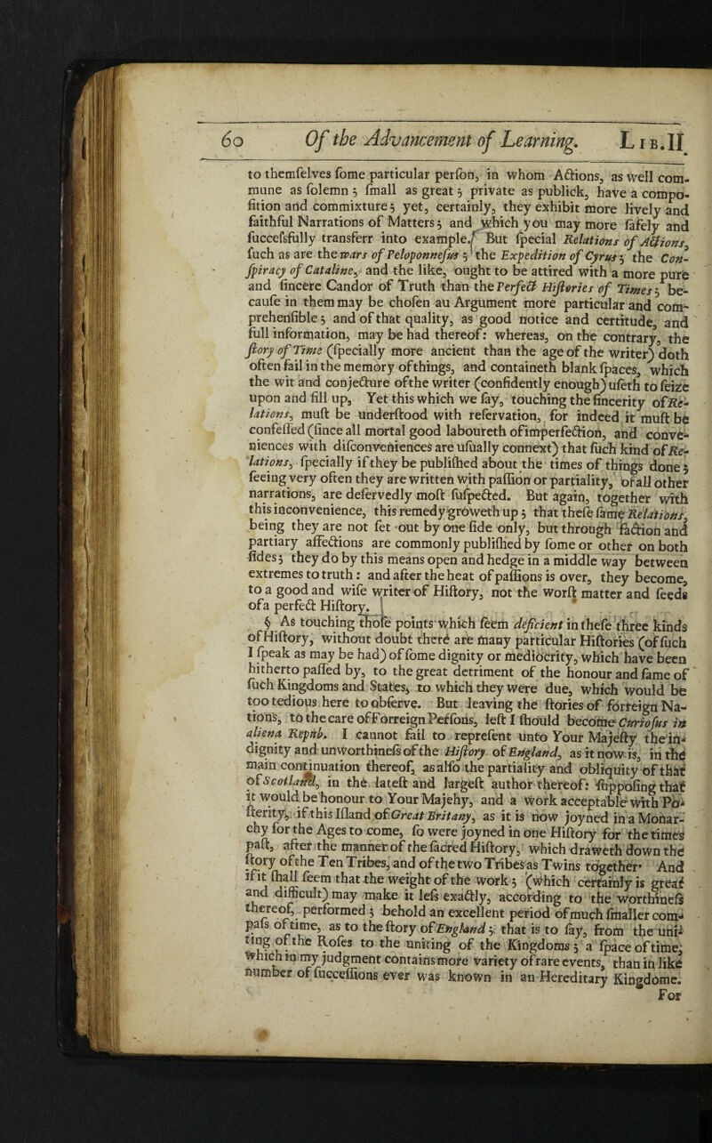 to themfelves Tome particular perlon, in whom Attions, as well com¬ mune as folemn 3 (mail as great 3 private as publick, have a compo* fition and commixture, yet, certainly, they exhibit more lively and faithful Narrations of Matters5 and which you may more fafely and fuccefsfully transferr into example/ But fpecial Relations of Aft ions fuch as are the wars of Peloponnefus 5 the Expedition of Cyrus 3 the Con- fpiracy of Cataliney and the like, ought to be attired with a more pure and lincere Candor of Truth than th ePerfeff Hijlories of Times 3 be- caufe in them may be chofen au Argument more particular and com- prehenfible 5 and of that quality, as good notice and certitude, and full information, may be had thereof: whereas, on the contrary, the ftory of Time (fpecially more ancient than the age of the writer) doth often fail in the memory of things, and containeth blank fpaces, which the wit and conjecture ofthe writer (confidently enough) uleth tofeize upon and fill up. Yet this which we lay, touching the fincerity of Re- lations, muft be underftood with refervation, for indeed it muft be confefled (fince all mortal good laboureth ofimperfeCtion, and conve¬ niences with dilconveniences are ufually connext) that fuch kind of Re- latio ns s fpecially if they be publilhed about the times of things done 5 feeing very often they are written With pallion or partiality, of all other narrations, are defervedly moft fufpe&ed. But again, together with this inconvenience, this remedy groweth up 5 that thefe fame Relations, being they are not fet out by one fide only, but through fa&ion and partiary affe&ions are commonly publilhed by fome or other on both •fides 3 they do by this means open and hedge in a middle way between extremes to truth: and after the heat ofpaffionsis over, they become, to a good and wife writer of Hiftory, not the worft matter and feeds ofa perfeCt Hiftory. § As touching thole points which feem deficient in thefe three kinds of Hiftory, without doubt there are many particular Hiftories (of Ipch I fpeak as may be had) of fome dignity or mediocrity, which have been hitherto pafied by, to the great detriment ofthe honour and fame of fuch Kingdoms and States* to which they were due, which would be too tedious here to obferve. But leaving the ftories of forreign Na¬ tions, tothecareofForreignPeffons, left I Ihduld become Curtof 't/s in aliena Repttb. I cannot fail to reprefent unto Your Majefty the in¬ dignity and unworthinefsof the Hiftory of England, asitnow is, in the main continuation thereof, asalfo the partiality and obliquity of that of Scotiam^ in the lateft and largeft author thereof: fuppofingthat it would be honour to Your Majehy, and a work acceptable with Po- fterity, if thislfland of Great Brit any ^ as it is now joyned in a Monar¬ chy for the Ages to come, fo were joyned in one Hiftory for the times paft, after the manner of thefacred Hiftory, which draweth down the ftory ofthe Ten Tribes, and of the two Tribes as Twins together* And ifit lhallfeemthattheweightofthe works (which certaioJyis great and difficult) may make it lefs exattly, according to the worthinefs thereof, performed 3 behold an excellent period of much Imaller com- pals or time, as to the ftory of England > that is to lay, from the um- ting ofthe Rofes to the uniting of the Kingdoms 3 a Ipace of time, which tn my judgment contains more variety ofrare events than in like number of Cucceffions ever was known in an Hereditary Kingdome.