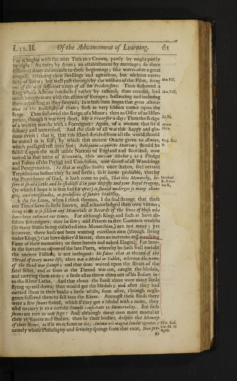 For k begins with the mixt Title to a Crowds partly by might partly by right: An entry by Arms 5 an eftablilhment by marriages fo there followed times anfwerable to thefe beginnings 5 like waves after a great temped, retaining their fwellings and agitations, but without extre¬ mity of dor m 5 but Well paft through by the wifdom of the Pilot, being me of the inojl fufficient Kings of all his Prede e'effOr s. Then followed a King whole A&ions conduced rather by raftinefs, than counfel, had much intermixture With the affairs of Europe 5 ballancing and inclining them according as they fwayed 5 In whofetirrie began that great Altera¬ tion in ‘the FcclefiafiicJl Si ate $ fuch as very feldom comes upon the Stage. Then follow*ed the Reign ofa Minor 3 then an Offer ofan Ufur- pati’om though it wasVefy fhort, like a Fever for a day: Then the Reign E'Th of a woman matcht With a Fbrreigner: Again, of a woman that liv’d mm* . folitary ana unmarried. And the clofe of all Was this happy and glo- Elifa> rious event 5 that is, that this Ifland divided from ill the world,Ihould be united in it felf, hy which thit ancient Oracle given to AEneas, virg.in,' which prefaged reft unto him 3 Antiqutim exquirite Matron 3 fhould be 3* folfilfd upon the moif noble Nations of England and Scotland, now united in that name of Britannitheir ancietii Mother 3 as a Pledge and Token of the Period and Cortdufion, now found ofall Wandrings and Peregrination. So that as majjive bodies once fhaken, feel certain Trepidations before they fix and fettle 3 fo it feems probable, that by the Providence of God, it hath come to pals, That this Monarchy, be- Jacobus: fore it fhouldfettle and be ejlablif d in your Majejiy and your Royal Progeny, jus ^ (in which I hope it is firm fixt for ever) itfijould undergoe Jo many chan- ges, andvicijjhudes, as prelufions of future Stability. § As for Live/, when I think thereon, I do find ftrange that thefe our Times have fo little known, ahd acknowledged their own virtues 3 being there is fo feldom any Memorials Or Records of the lives ofthofe who have been eminent our times. For although Kings and fuch as have ab¬ solute fovefaignty, may be few 3 and Princes in free Common-wealths (fo many States being collected into Monarchies,) are not many 3 yet however, there hath not been wanting excellent men (though living under Kings,) that have defervd better, than an incCrtain1 and Fame of their memories 3 or fame barren and naked Efegie.V For here- in the invention ot one of the late Poets, whereby he hath well enrich^ the ancient Fi&idh, is not inelegant: He fains that at the end of the\ Thread of every mans life^ there was a Medal or Tablet, whereon the name \ Of the Dead was ftampi 3 and that time waited upon the (hears of the- fatal Sifter, and as foon as the Thread was cut, caught the Medals, and carrying them away 3 a little after threw them out of his Bolbm in¬ to the River Lethe. And that about the Bank there were many Birds, flying up and down., that would get the Medals 3 and after they had carried them in their beaks a little while, foon after, through negli¬ gence fuffered them to fall into the River. Amongft thefe Buds there \ Were a few fwans found, which if they got a Medal with a name, they tiled to carry it to a certain Temple confecrate to Immortality. But fuch fwans are rare in our Age: And although many men more mortal in \ their vigilances and ftudics, than in their bodies, defpife the Memory , j cftheivlhme, as if it were fume or air, Animas nil magna laudis egentes : Ply*, fug- namely wholePhilofophy and feverity Iprings from that root, Nonpri> Epife>