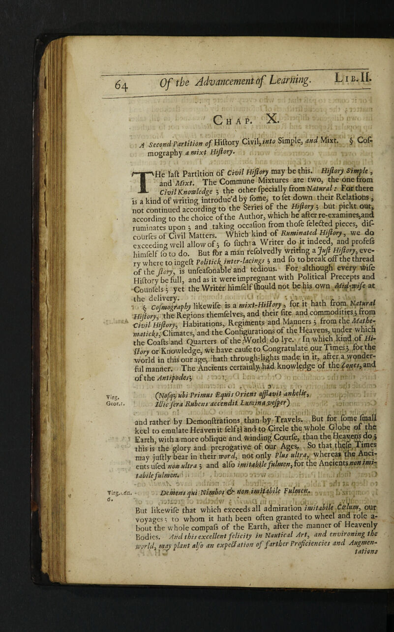 » <4 Vifg. Geor.i. A second Partition of Hiftory Civil, into Simple, and Mixt. § Cof- mography a mixt Hiftory. THe laft Partition of Civil Hiftory may be this. Hiftory Simple, and Mixt. The Commune Mixtures are two, the one from Civil Knowledge ; the other fpecially from Natural .- For there is a kind of writing introduc’d by foffle, to fet down their Relations, not continued according to the Series of the Hiftory, but ptckt out, according to the choice of the Author, which he after re-examines,and ruminates upon ; and taking occafion from thofe felefted pieces, dif- courfes of Civil Matters. Which kind of Ruminated Hiftory, we do exceeding well allow of 5 fo fuch a Writer do it indeed, and profefs himfelf fo to do. But for a man refolvedly writing a Juft Hiftory, eve- rv where to ingeft Politick.inter-lacings ; and fo to break off the thread of the ft cry, is unfeafonable and tedious. For a though every Wife Hiftory be full, and as it were impregnant with Political Precepts and Counlels 5 yet the Writer himfelf Ihould not be his own Mid-wife at •thx clfmography likewife is a mixt-HiUory, for it hath (corn Natural Hilary: the Regions themfelves, and their fite and commodities 5 from Civil Hiftory, Habitations, Regiments and Manners 5 from the Mathe- maticks, Climates, and the Configurations of the Heavens, under which the Coafts and Quarters of thejWorld do lye. In which kind of Hi- flory or Knowledge, we have caule to Congratulate our Times 5 for the world in this our age, 'hath throughdights made in it, after a wonder¬ ful manner. The Ancients certainly .had knowledge of the ?w/,and ofthq Antipodes'-, • 1, ; . ' ' ■» • ; i ■1 . V . (. V» „ 1 J , ,, . \ • , ’ ieQ 1 . • 1 (Nofqy ubi Primus Equis Oriens afflavit anhelis, lUic fera Rubens accendit. Lumina pefret) and rather by Demonftrations than-by Travels. But for fomefmall keel to emulate Heaven it felf$Tand to Circle the whole Globe of the Earth, with a more oblique and winding Courle, than the Heavens do j this is the glory and prerogative of our Ages. So that thejp, Times may juftly bear in their word, not only Plus ultra, whereas the Anci¬ ents ufed non ultra 5 and alfo imitabile fulmen, for the Ancients nonimi- I . 1 S' 1 * . . ' . V i H labile fulmen»'- rjTl3 '0\ . .HiJJU.i -4 .« ... irg.ofn. • Demens qui Nimbos & non imitabile Fulmen» But likewife that which exceeds all admiration imitabile Ctelum, our voyages; to whom it hath been often granted to wheel ana role a- bout the whole compals of the Earth, after the manner of Heavenly Bodies. And this excellent felicity in Nautical Art, and environing the rnrld, may plant alfo an expe&ation of farther Proficiencies and Augmen- • '• tationi