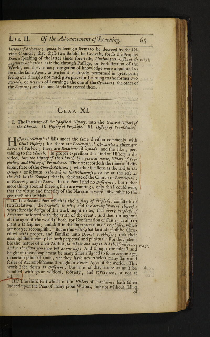 tat ions of Sciences 5 fpecially feeing it feems to be decreed by the Di¬ vine Council , that thefe two (hould be Coevals, for fo the Prophet Daniel (\peaking of the latter times fore-tells, Plurimi pertrahjibunt & Cap, augebitur Scientia : as if the through Paffage, or Perluftration of the World, and the various propagation of knowledge were appointed to be in the fame Ages 3 as we fee it is already performed in great part 5 feeing our times(do not much give place for Learning to the former two Periods, or Returns of Learning 3 the one of the Grecians 3 the other of the Romans 3 and in fome kinds far exceed them. 1 to Chap. XL L The Partition of Ecclefiajlical Hijlory, into the General Hijlory of the Church. II. Hijlory of Prophefie. III. Hijlory of Providence. H Ijlory Ecclefiajlical falls under the fame divifion commonly with Civil Hijlory 3 for there are Ecclefiajlical Chronicles 3 there are Lives of Fathers 3 there^are Relations of Synods, and the like , per¬ taining to the Church, fin proper expreffion this kind of Hiftory is di¬ vided, into the Hijlory of the Church by a general name, Hijlory of Pro- phejie 3 and Hijlory of Providence. The firft recordeth the times and dif¬ ferent ftate of the Church Militant 3 whether fhe flote as the Ar^in the Deluge 3 or fojourn as the Arh^in thelVildernefs 3 or be at the reft as the Arh^ in the Temple 3 that is, the State of the Church in Pexecution 5 in Remove 3 and in Peace. In this Part I find no Defcience 3 but rather more things abound therein, than are wanting 3 only this I could with, that the virtue and linearity of the Narrations were arifwerable to the greatnefs of the Mafs. ! r TirTffe^ecohTTart which is the Hijlory of Prophefie, confifteth of i two Relatives 3 the Prophefie it felf-3 and the accomplifoment thereof: wherefore the defign of this work ought to be, that every Prophefie of \ Scripture be forted with the truth of the event 3 and that throughout all the ages Of the world 3 both for Confirmation of Faith 3 as alio to plant a Di(cipline3 and skill in the Interpretation of Prophefies, which are not yet accomplifiit. Butin this work,that latitude muft be allow¬ ed which is proper, and familiar unto Divine Prophefies 3 that their accomplifhmentsmay be both perpetual and punctual: For they refem- ble the nature of their Author, to whom one day is as a thoufandyears, and a thoufandyears are but as one day : And though the fulnefi and height of their complement be many times affigned to fome certain age, or certain point of time , yet they have neverthelels many ftairs and feales of Accomplifhment throughout divers Ages of the world. This Work I let down as Deficient 3 but it is of that nature as muft be handled! with great wifdom, 'fobriety, and reverence, or not at ^slh-T- j j IlFThe third Part which is the Hittory of Providence hath fallen indeed upon the Pens of many pious Writers, but not without fiding l ' of FfA.yo,; *