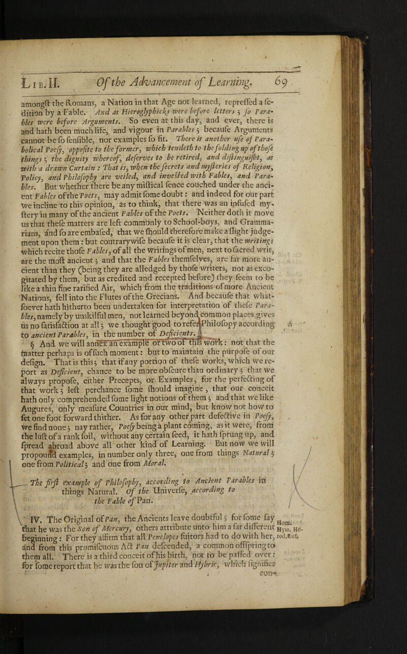 I ' ' 5c. .,m— - -——•—-—— —— ---——......■---—*— Lib. II. Of the Advancement of Learning. 69, amongft the Romans, a Nation in that Age not learned, reprefled a fe- dition by a Fable. And as Hieroglyphicfs were before letters 3 fo Para¬ bles were before Arguments. So even at this day, and ever, there is and hath been much life, and vigour in Parables 3 becaufe Arguments cannot be fo fenflble, nor examples fo fit. There is another ufe of Para¬ bolical Pocjy0 oppofite to the former, which tendeth to the folding up of thofe things 3 the dignity whereof deferves to be retired^ and diftinguijht, as With a drawn Curtain : That is0 when the fecrets and myfteries of Religion, Policy, and Philofophy are veiled, and invented with Fables, and Para¬ bles. But whether there be any miftical fence couched under the anci¬ ent Fables of the Poets, may admit fome doubt: and indeed for our part We incline to this opinion, as to think, that there was an infiufed my* ftery in many of the ancient Fables of the Poets. Neither doth it move us that thefe matters are left commbnly to School-boys, and Gramma¬ rians, andfoareembafed, that we (hould therefore make a flight judge¬ ment upon them: but contrary wife becaufe it is clear, that the writings which recite thofe Fables 6 of all the writings of men, next to facred writ, are the moft ancient 3 and that the Fables themfelves, are far more an¬ cient than they (being they are alledged by thofe writers, not as exco¬ gitated by them, but as credited and recepted before) they feem to be like a thin fine rarified Air, which from the traditions of more Ancient Nations, fell into the Flutes of the Grecians. And becaufe that what- foever hath hitherto been undertaken for interpretation of thefe Para¬ bles, namely by unskilful men, not learned beyond common places,gives us no fatisfaftion at all 3 we thought good to refertPhilofopy according fi to ancient Parables, in the number of Deficients. § And we will anriH^ni^mpFe dftwo^Fthilwofk: not that the matter perhaps is offuch moment: but to maintain the purpofe of our defign. That is this 3 that if any portion of thefe works, which we re¬ port as Deficient, chance to be more obfeure thau ordinary 5 that we always propofe, either Precepts, or Examples, for the perfecting of that work 3 left perchance fome fhould imagine , that our conceit hath only comprehended fome light notions of them 3 and that we like Augures, only meafure Countries in our mind, but know not how to fet one foot forward thither. As for any other part defe&ive in Poefy, we find none 3 nayrather, Poefy being a plant coming, as it were, from the luft of a rank foil, without any certain feed, it hath fprung up, and fpread abroad above all other kind of Learning. But now we will propound examples, in number only three, one from things Natural 3 one from Political 3 and one from Moral. % __ The firfi example of Philofophy, according to Ancient Parades in things Natural. Of the llniverfe, according to the Fable of Pan. • > . , r , ’ * « i- » ' ' * ' IV. The Original of Pan, the Ancients leave doubtful 3 for fome fay H ^ that he was the Son of Mercury, others attribute unto him a far diaerent Hynli beginning: For they affirm that all Penelopes fuitors had to do with her, rod.Eur, and front this promifeuous A£t Pan defeended, a common offfpriiig to tfiem ail. There is a third conceit of his birth, not to be pa fled over: for fome report that he was the foil of Jupiter and Bybrk> which irgnffies i •’ , ' com-