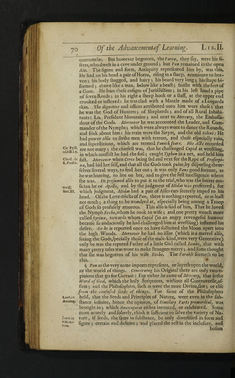 i—— -— —---— -—— -—----—- ■—■ ^ Of the Advancement of Learning. Lie, II. / .. --------- contumelie. But however begotten, the Parc*, they fay, were his li¬ fters, who dwelt in a cave under ground 3 but Van remained in the open Air. The figure and form. Antiquity reprefented him by, was this. He had on his head a pair of Horns, rifing in a (harp, acuminate to hea¬ ven 5 his body (bagged, and hairy 5 his beard very long 5 his (hape bi- formed 5 above like a man, below like abeaftj finifht with thefeetof a Goat. He bare thefe enfigns of Jurifdi&ion 3 in his left hand a pipe of feven Reeds 3 in his right a (beep hook or a ftaff, at the upper end crooked or indexed: he was clad with a Mantle made of a Leopards skin. The dignities and offices attributed unto him were thefe 3 that he was the God of Hunters 3 of Shepherds 3 and of all Rural Inhabi¬ tants: Lo. Prefident Mountains 3 and next to Mercury, the Embafla- dour of the Gods. Moreover he was accounted the Leader, and Com¬ mander of the Nymphs 3 which were always wont to dance the Rounds, and frisk about him: his train were the Satyrs, and the old Sileni: He had power alfo to ftrike men with terrors, and thofe efpecially vain, and fuperftitious, which are termed Panick fears. His Atfs recorded C,A are not many * was5 l^at challenged Cupid at wreftling, au ' '5‘ in which conflict he had the foil 3 caught Typhon in a net, and held him Claud de faft# Moreover when Ceres being fad and vext for the Rape of Proferpi~ r.Profer. ^ ^ad hid her felf, and that all the Gods took pains,by difperfingthem- felves feveral ways, to find her out 3 it was only Pans good fortune, as he was hunting, to lite on her, and to give the firft intelligence where fhe was. He prefixed alfo to put it to the trial,who was the better mu- 0vI(J: fician he or Apollo, and by the judgment of Midas was preferred 3 for Met.xi. which judgment, Midas had a pair of AfTesears fecretly imped to his head. Of the Love-tricks of Pan, there is nothing reported, oratleaft not much 3 a thing to be wondred at, efpecially being among a Troop of Gods fo profufely amorous. This alfo is laid of him, That he loved the Nymph Eccho,whom he took to wife 3 and one pretty wench more called Syrinx, towards whom Cupid (in an angry revengeful humour becaufe fo audacioufly he had challenged him at wreftling) inflamed his defire. So he is reported once to have follicited the Moon apart into the high Woods. Moreover he had no if foe (which is a marvel alfo, feeing the Gods,fpecially thofe of the male-kind,were very Generative) only he was the reputed Father of a little Girl called Iambe, that with many pretty tales was wont to make ftrangers merry 5 and fome thought that fhe was begotten of his wife Eccho. The Parable feemeth to be this. § Pan as the very name imports reprefents, or layeth open the world, ox the world of things. Concerning his Original there are only twoo- pinions that go for Currant: For either he came of Mercury, that is the Word of God, which the holy Scriptures, without all Controverfie,af- firm 3 and the Philofophers, fuch as were the more Divine,faw 3 or elfe from the confufed feeds of things. For fome of the Philofophers Laerf.in held, that the Seeds and Principles of Nature, were even in the fob- Anaxag. ftanCe infinite, hence the opinion, of Si milary Parts primordial, was brought in 3 which Anaxagoras either invented, or celebrated. Some more acutely and foberly, think it fufficient to falve the variety of Na- iaerf in ture, if feeds, the fame in fubftance, be only diverfified in form and !1|,£S0“ figure 3 certain and definite 3 and placed the reft in the inclofure, and bofom