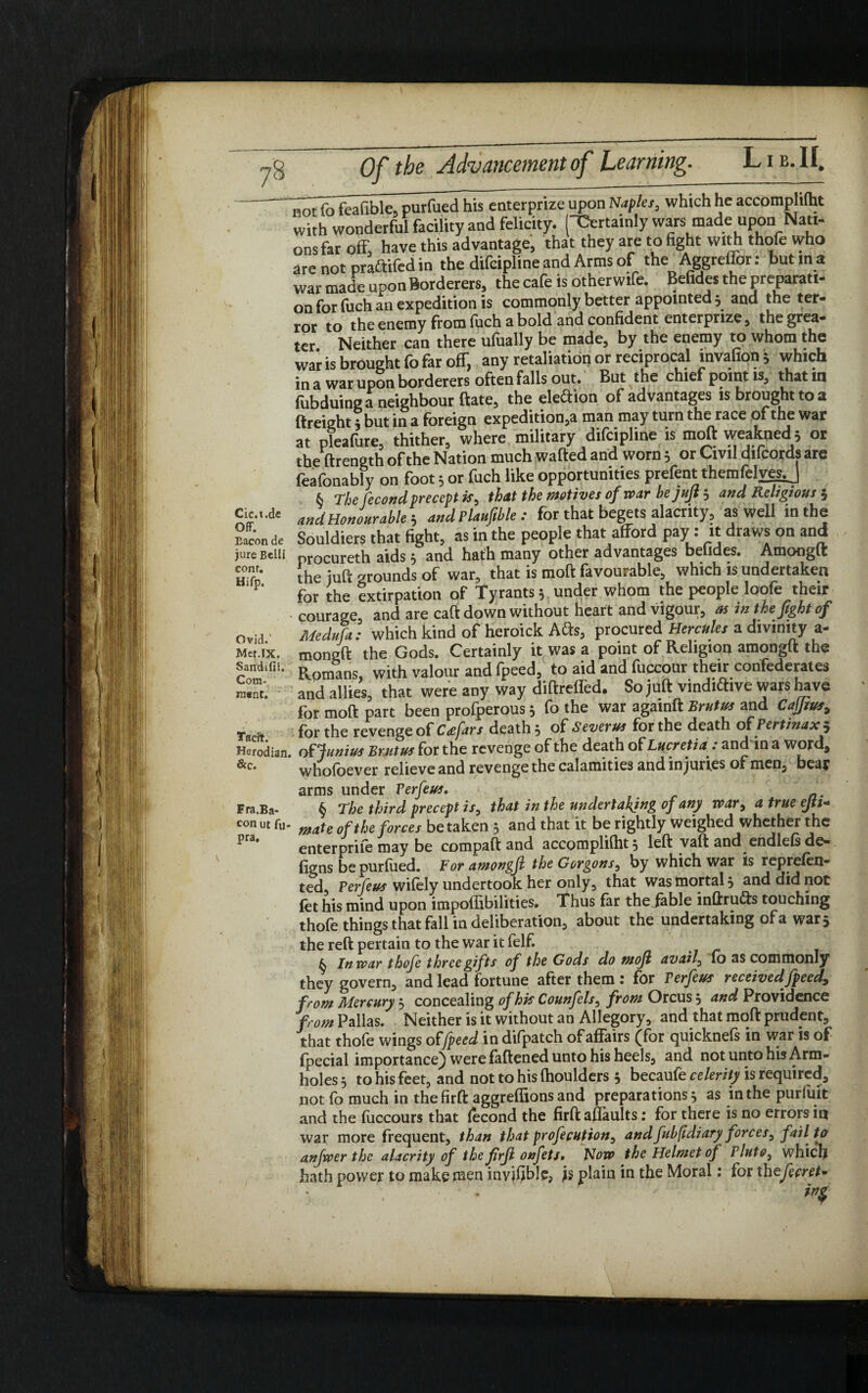 notftTfeafible, purfued his enterprize upon Naples, which he accomphlht with wonderful facility and felicity. ('Certainly wars made upon Nati¬ ons far off, have this advantage, that they are to fight with thofe who are not praftifed in the difeipline and Arms of the Aggreffor: but m a war made upon Borderers, the cafe is other wife. Befides the preparati¬ on for fuch an expedition is commonly better appointed; and the ter¬ ror to the enemy from luch a bold and confident enterprize, the grea¬ ter Neither can there ulually be made, by the enemy to whom the war is brought fo far off, any retaliation or reciprocal invafion ; which in a war upon borderers often falls out. But the chief point is, that in fubduing a neighbour ftate, the election of advantages is brought to a (freight 5 but in a foreign expeditions man may turn the race of the war at pleafiire, thither, where military difeipline is moft weakned; or the ftrength of the Nation much wafted and worn; or Civil difcords are feafonably on foot 5 or fuch like opportunities prefent themfelvesj & The fecond precept is, that the motives of war bejujt; and Religious 5 and Honourable, and Plaufible : for that begets alacrity, as well in the Bacon de Souldiers that fight, as in the people that afford pay: it draws on and jure Belli procureth aids 5 and hath many other advantages beiides. Amonglt htd the juft grounds of war, that is moft favourable, which is undertaken 1 for the extirpation of Tyrants 5 under whom the people loofe their • courage, and are caft down without heart and vigour, as in the fight of ovid ’ Medufa: which kind of heroick Afts, procured Hercules a divinity a- Met.ix. mongft the Gods. Certainly it was a point of Religion amongft the Sandifii. j^omans with valour and fpeed, to aid and fuccour their confederates and allies, that were any way diftreffed. So juft vindidive wars have for moft part been profperous 5 fo the war againft Brutus and Cafjius9 Ta » for the revenge of C<efar s death 5 of Severus for the death of Pertinax $ Herodian. of Junius Brutus for the revenge of the death of Lucretia: andin a word, whofoever relieve and revenge the calamities and injuries of men, beat arms under Terfeus. a. Fra.Ba- § The third precept is0 that in the undertaking of any war9 a true ejtt+ con ut fu- mate 0f the forces be taken 3 and that it be rightly weighed whether the ^ra* enterpriie may be compaft and accompliftit} left vaft and endlefs de- figns be purfued. Foramongfi the Gorgons^ by which war is reprefen- ted, Per feus wifely undertook her only, that was mortal 3 and did not fet his mind upon impoffibilities. Thus far the/able inftruds touching thofe things that fall in deliberation, about the undertaking of a wars the reft pertain to the war it felf. k In war thofe three gifts of the Gods do mofi avaif 10 as commonly they govern, and lead fortune after them 1 for Perfeus received fpeed9 from Mercury 3 concealing of his Counfels, from Orcus 3 and Providence from Pallas. Neither is it without an Allegory, and that moft prudent, that thofe wings offpeed in difpatch of affairs (for quicknefs in war is of fpecial importance) were fattened unto his heels, and not unto his Arm- holes 3 to his feet, and not to his (houlders 3 becaufe celerity is required, not fo much in the firft aggreftions and preparations 3 as in the purfuit and the fuccours that lecond the firft aftaults; for there is no errors in war more frequent, than that profecution9 and fuhfldiary forces, fail to anfwer the alacrity of the firfi onfets. Now the Helmet of Pluto, which hath power to make men invjljble, js plain in the Moral: for thefecret*