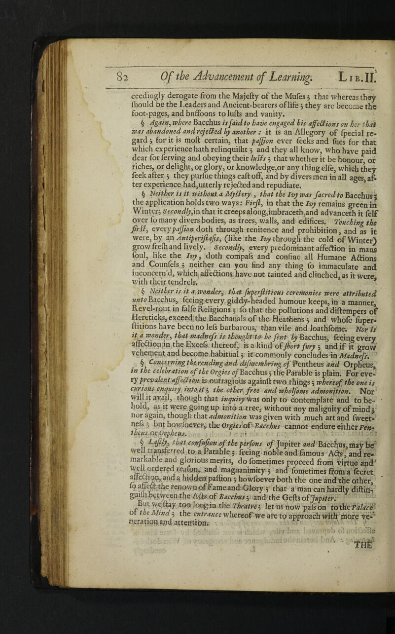 ceedingly derogate from the Majefty of the Mufes 5 that whereas thoy Ihould be the Leaders and Ancient-bearers oflife 5 they are become the foot-pages., and bnffoons to lulls and vanity. § Again, where Bacchus /'/faidto have engaged his ajfettions on her 1-hat was abandoned and rejetted by another : it is an Allegory of (pedal re¬ gard 5 for it is moft certain, that pajjjon ever feeks and fues for that which experience hath relinquilht 3 and they all know, who have paid dear for ferving and obeying their lutts 3 that whether it be honour, , or riches, or delight, or glory, or knowledge,or any thing elfe, which they feek after 3 they purlue things call off, and by divers men in all ages, al¬ ter experience had,utterly rejected and repudiate. § Neither is it without a My fiery , that the Ivy was facredto Bacchus 5 the application holds two ways: Firji, in that the Ivy remains green in Winter, Secondly yn that it creeps along,imbraceth,and advanceth it felf over fo many divers bodies, as trees, walls, and edifices. Touching the firtf, everypajjton doth through renitence and prohibition, and as it were, by an Antiperijlafis, (like the Ivy through the cold of Winter) grow frelh and lively. Secondlyb every predominant affeftion in mans foul, like the Ivy ? doth compafs and confine all Humane A&ions and Counfels 3 neither can you find any thing fo immaculate and inconcerdd, which affe&ions have not tainted and clinched, as it were with their tendrels. ' ^ * § Neither is it a wonder, that fuperjlitious ceremonies were attributed unto Bacchus, feeing every giddy-headed humour keeps, in a manner. Revel-rout in falle Religions 3 lb that the pollutions and diftempers of Hereticks, exceed the Bacchanals of the-Heathens 3 and whole luper- ftitions have been no lels barbarous, than vile and loathlome. Nor is it a wonder, that madnefs is thought to* be Jent by Bacchus, feeing every afFe&ion in the Excels thereof^ is a kind of Jhort fury 3 and if it grow vehement and become habitual 5 ir commonly concludes in Madnefs. § Concerning the rending and difmembrir/g of Pentheus and Orpheus, in the celebration of the Orgies ^Bacchus 3 the Parable is plain. For eve¬ ry prevalent affittion is outragioiis againft two things 3 whereof the one is curious enquiry into it 3 the other free and wholfome admonition. Nor will it avail, though that inquiry was only to contemplate and to be¬ hold, as it were going up into a tree, without any malignity of mind 5 nor again, though that admonition was given with much art and fweet- nefs 3 but howibever, the Orgies of Bacchus cannot endure either Pen- theus or Orpheus. fit . ' § t^at confufion of the perfons of Jupiter and Bacchus, may be well transferred to a Parable 5 feeing noble and famous Adis, and re¬ markable and glorious merits, do fometimes proceed from virtue and' \veil ordered reafon, and magnanimity 3 and fometimes ffom a fecret. r anC*a hidden paffion 5 howfoever both the one and the other, loafiea: the renown of Fame and Glory 3 that a man can hardly diltin-. guilii between the Atls of Bacchus 3 and the Gelts of Jupiter. B m iveftay too «qngjri the Theatre $ let us no w pals on tothe Palace o t je Mind 3 the entrance whereof we are to approach with more ve¬ neration and attention; C THE