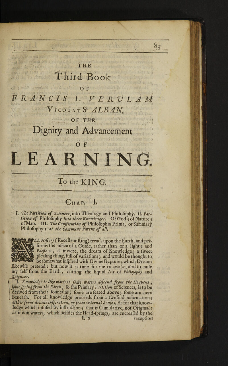 r Third Book * O F FRANCIS L. V E R V L A M VicouNtS*- ALBAN, :■ OF THE Dignity and Advancement / O F RNING To the KING. tit ion of Philofophy into three Knowledges. Of God 3 of Nature 5 of Man. III. The Conjlitution of Philofophia Prima, or Summary Philofophy 5 as the Commune Parent of alL y ,L „ . * v . . ■.. . + . > «. ^ Lt Hifiory (Excellent Sing) treads upon the Earth, and per¬ forms the office of a Guide, rather than of a light 3 and Poefie is, as it were, the dream of Knowledge 3 a fweet pleafing thing, full of variations 3 and would be thought to be fomewhat inlpired with Divine Rapture 3 which Dreams likewife pretend : but now it is time for me to awake, and to raife iliy felf from the Earth, cutting the liquid Air of Philofophy and I. Knowledge is like waters^ fome waters dejcend from the Heavens , fome fpringfrom the Earth , fo the Primary Partition of Sciences, is to be derived from their fountains 3 fome are foated above 5 fome are here e waters j fome waters dejcend from the Heavens beneath. For all knowledge proceeds from a twofold information 5 either from divine infpiration7 or from external Senfe 3 As for that know¬ ledge which infufed by inftruftion 3 that is Cumulative, Hot Original 5 as it is in waters, which befides the Head-lprings, are encreafed by the L $
