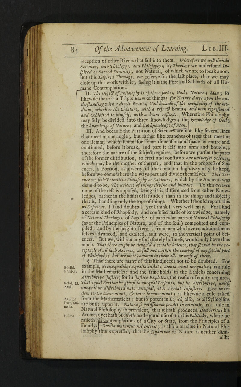I' reception of other Rivers that fall into them. Wherefore 7re will divide Sciences, into Theology 3 and Philofophy 3 by Theology we underftandi»- fpired or Sacred Divinity 3 not Natural of which we are to fpeak anon. But this Infpired Theology, we referve for the laft place, that we may clofe up this work with it 3 feeing it is the Port and Sabbath of all Hu- mane Contemplations. II. The Objeff of Philofophy is of three forts 3 God 3 Nature 5 Man 5 fo likewife there is a Triple Ream of things 3 for Nature darts upon the un¬ demanding with a direft Beam 5 God becaufe of the inequality of the me- dium, which is the Creaturef with a refratt Beam 3 and man reprefented and exhibited to himfelf with a beam ref ext. Wherefore Philofophy may fitly be divided into three knowledges 3 the knowledge of God$ the knowledge of Nature 3 and the knowledge of Man. III. And becaufe the Partition of Sciences are not like feveral lines that meet in one angle 3 but rather like branches of trees that meet in one ftemm, which ftemm for fome dimenfion and (pace is entire and continued, before it break, and part it felf into arms and boughs, 3 therefore the nature of the fubjeft requires, before we purfue the parts of the former diftribution, to ered and conftitute one univerfal Science, which may be the mother ofthereft, and that in the progrefs of Sci¬ ences, a Portion, as it were, of the common high-way may be kept, before we come where the ways part and divide themfelves. This Sci¬ ence we JlilcTrimitive Philofophy or Sapience, which by the Ancients was defin'd to be, The Science of things divine and humane. To this Science none of the reft is oppofed, being it is differenced from other Know¬ ledges, rather in the limits oflatitude 3 than in the things and fubjed 5 that is, handling only the tops of things. Whether I fhould report this as Deficient^ I ftand doubtful, yet I think I very well may. For I find a certain kind of Rhapfody, and confufed mafife of knowledge, namely of Natural Theology 3 of Logic If : of particular parts of Natural Philofophy (as of the Principles of Nature, and of the foul) compofited and com¬ piled : and by the height of terms, from men who love to admire them¬ felves advanced, and exalted, as it were, to the vertical point of Sci¬ ences. But we, without any fuch ftately loftinefs, would only have thus much. That there might be defign'd a certain Science, that fhould be the re¬ ceptacle of allfuch Axioms, as fall not within the compaf of anyfpecial part of Philofophy 3 but are more common to them all0 or mof of them. § That there are many of this kind,needs not to be doubted. For example. Si inaequalibus aqualia addat 3 omnia erunt inaequalia 3 is a rule in the Mathematicks: and the fame holds in the Ethicks concerning Attributive Jufice^ for in Jufice Expletibe^the reafon ofequity requires, Eclid. El. That equal Portion be given to unequal Perjons 5 but in Attributive, unlejT Anft. unequal be difributed unto unequal, it is a great in jufice. £pu<e ineo» dem tertio conveniunt, & inter fe conueniunt 3 is likewife a rule taken Arift.de from the Mathematicks 3 but fo potent in Logick^ alfo, as all Syllogifms mtflAni* are uPon ft* Natura fe potiffmum prodit in minimis^ is a rule in Natural Philofophy fo prevalent, that it hath produced Democritus his Atomes 3 yet hath Arifotle made good ufe of it in his Politicks, where he raifoth his contemplations of a City or State, from the Principles of a Family. Omnia mutantur nil interit 3 is alfo a maxime in Natural Phi* lofophy thus exprefled, that the Quantum of Nature is neither dimi- nfths Euclid. EUib.i. Polit.t;