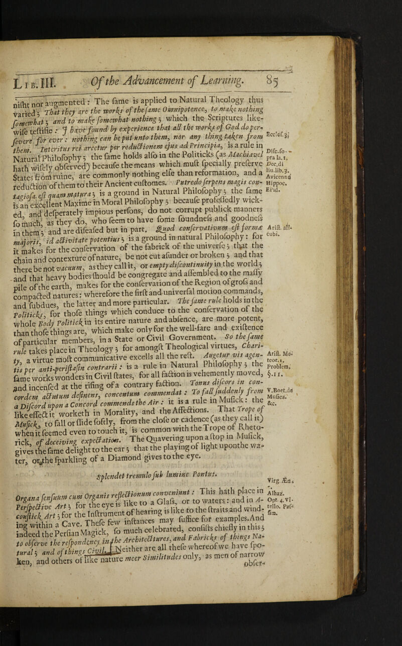 V*’? Of the Advancement of Learning. 8 Ecclcf.jj Dife.fo-»■ pra la. i, JDec.di liu.lib.g. Avicenna Hippoc. EPid» A rift, ali¬ cubi. nlthnwrMeme^ed 7 The fame is applied to Natural Theology thus varied* That they arc the works of the fame Omnipotence, to make nothing fo mere hat, and to make fomewhat nothing, which the Scriptures like- wife teftifie .* J have found by experience that all the works of Goddoper- fevere forever: nothing can be put unto them, nor any thing t.fen from them Interitus rei arcetur per reductionem ejus ad Principia, is a rule in Natural Philofophy 5 the fame holds alfo in the Politicks (as Machiavel hath wifely obferved) becaufe the means which muft fpecially preferve State' Tom mine, are commonly nothing elfe than reformation, and a rednftion of them to their Ancient cuftomes. Putredoferpens mag,scots- taMfuZmatura, is a ground in Natural Philofophy•* the fame is an excellent Maxime in Moral Philofophy 5 becaufe profefledly wick¬ ed and defperately impious perfons, do not corrupt publick manners fomuch as they do, who feem to have fome foundnefs and goodnefs in them * and are difeafed but in part. Sued confervaUvum eft forma: Zioris id aSivitate potentius j is a ground in natural Philofophy: for Tt makes for the confervation of the fabrick ot the univerfe; that the chato and contexture of nature, be not cut afunder or broken j and that there be not vacuum, as they call it, or empty diftontinuity m the world * and that heavy bodies (hould be congregate and aflembled to the maffy p*,e of the earth, makes for the confervation of the Region ofgrofs and compacted natures: wherefore the firftandumverfa motion commands, and fubdues, the latter and more particular. The fame rule holds in the Politicks for thofe things which conduce to the confervation of the whole Body Politick.™ its entire nature and abfence are more potent, than thofe things are, which make only for the well-fare and exigence of particular members, in a State or Civil Government. So the fame ride takes place in Theology j for amongft Theological virtues, Chan¬ ty a virtue moft communicative excells all the reft, dngetur vis agen¬ tis ter anti-periUtn contrarii : is a rule in Natural Philofophy 5 the IS'f Zf: when it Teemed even to touch it, is common with the li ope of Rheto- rick of deceiving exportation. The Queering upon a ftop in Mufick, gives the fame delight to the eat ; that the playing of light uponthe wa¬ fer, orathe fparkling of a Diamond gtvestothe eye. Splendet tremulo fuh lumine Pontus. ^ TTfevef'SE: SS:.,. 2K‘ “rt ! S» the' I nftrument of hearing i, like to thnflr.ri.nnd_wn,d. '»• “ tryi cr M.Sfcs ztito®. -.hi,, Arift. teor. i. Problem, §.II. V.Boet.de Mufica.' &c.