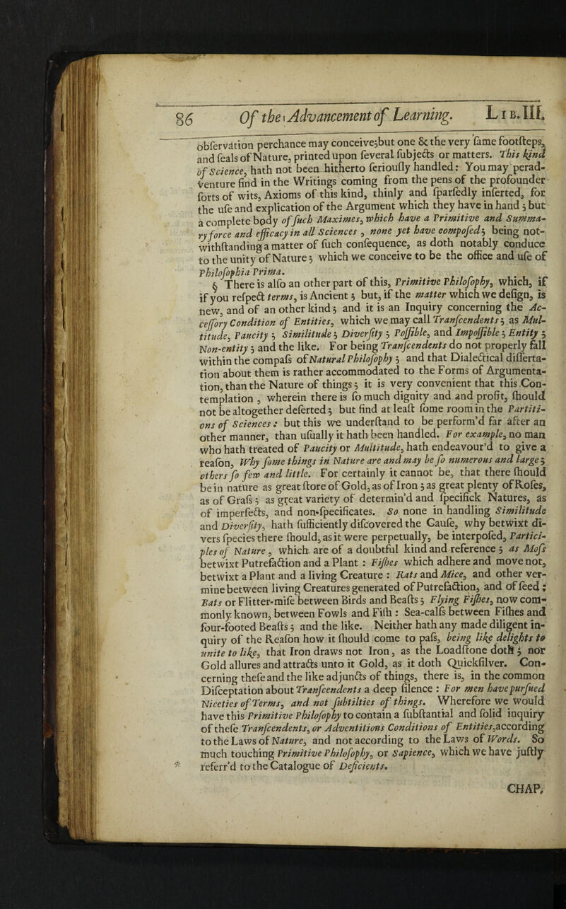 Obfervdtion perchance may conceive^but one Sc the very 'fame footdeps, and feals of Nature, printed upon feveral fubjects or matters. This kind of Science, hath not been hitherto ferioufly handled: You mayperad- Venture find in the Writings coming from the pens of the profounder forts of wits, Axioms of this kind, thinly and fparfedly inferted, for the ufe and explication of the Argument which they have in hand 3 but a complete body of fetch Maximes, which have a Primitive and Summa¬ ry force and efficacy in aU Sciences , none yet have compofed3 being not- withdanding a matter of fuch confequence, as doth notably conduce to the unity of Nature 3 which we conceive to be the office and ufe of philofophia Prima. § There is alfo an other part of this. Primitive Philofophy, which, if if you refpeft terms, is Ancient 5 but, if the matter which we defign, is new, and of another kinds and it is an Inquiry concerning the Ac- ceffory Condition of Entities, which we may call Tranfcendents 3 as Mul¬ titude, Paucity 3 Similitude 5 Diverftty 5 Poffible, and Impojjible 5 Entity 5 Non-entity 5 and the like. For being Tranfcendents do not properly fall within the compafs of Natural Philofophy 5 and that Dialectical differta- tion about them is rather accommodated to the Forms of Argumenta¬ tion, than the Nature of things 3 it is very convenient that this Con¬ templation , wherein there is fomuch dignity and and profit, fliould not be altogether deferted 5 but find at lead forne room in the Partiti¬ ons of Sciences: but this we underdand to be perform’d far after an other manner, than ufually it hath been handled. For example, no man who hath treated of Paucity or Multitude, hath endeavour’d to give a f eafon, Why fame things iti Nature are and may be feo numerous and large 5 others feo few and little. For certainly it cannot be, that there fliould be in nature as great (tore of Gold, as of Iron 5 as great plenty of Rofes, as of Grafs 5 as g^eat variety of determin’d and fpecifick Natures, as of im perfects, and non-fpecificates. So none in handling Similitude and Diverftty, hath fufficiently difcovered the Gaufe, why betwixt di¬ vers fpecies there fliould, as it were perpetually, be interpofed. Partici¬ ples of Nature, which are of a doubtful kind and reference 3 as Mofs betwixt Putrefa&ion and a Plant : Fifhes which adhere and move not, betwixt a Plant and a living Creature : Rats and Mice, and other ver- mine between living Creatures generated of Putrefaction, and of feed; Bats or Flitter-mife between Birds and Beads 3 Flying Fiffies, now com¬ monly known, between Fowls and Fifh : Sea-calfs between Fifhes and four-footed Beads 3 and the like. Neither hath any made diligent in¬ quiry of the Reafon how it fhould come to pafs, being like delights t& unite to like, that Iron draws not Iron, as the Loaddone doth $ nor Gold allures and attracts unto it Gold, as it doth Quickfilver. Con¬ cerning thefeand the like adjuncts of things, there is, in the common Difceptation about Tranfcendents a deep filence : For men havepurfeued Niceties of Terms, and not fubtilties of things. Wherefore we would have this Primitive Philofophy to contain a fubdantial and folid inquiry of thefe Tranfcendents, or Adventitious Conditions of Entities,according to the Laws of Nature, and not according to the Laws of Words. So much touching Primitive Philofophy, or Sapience, which we have judly referr’d to the Catalogue of Deficients. CHAP,