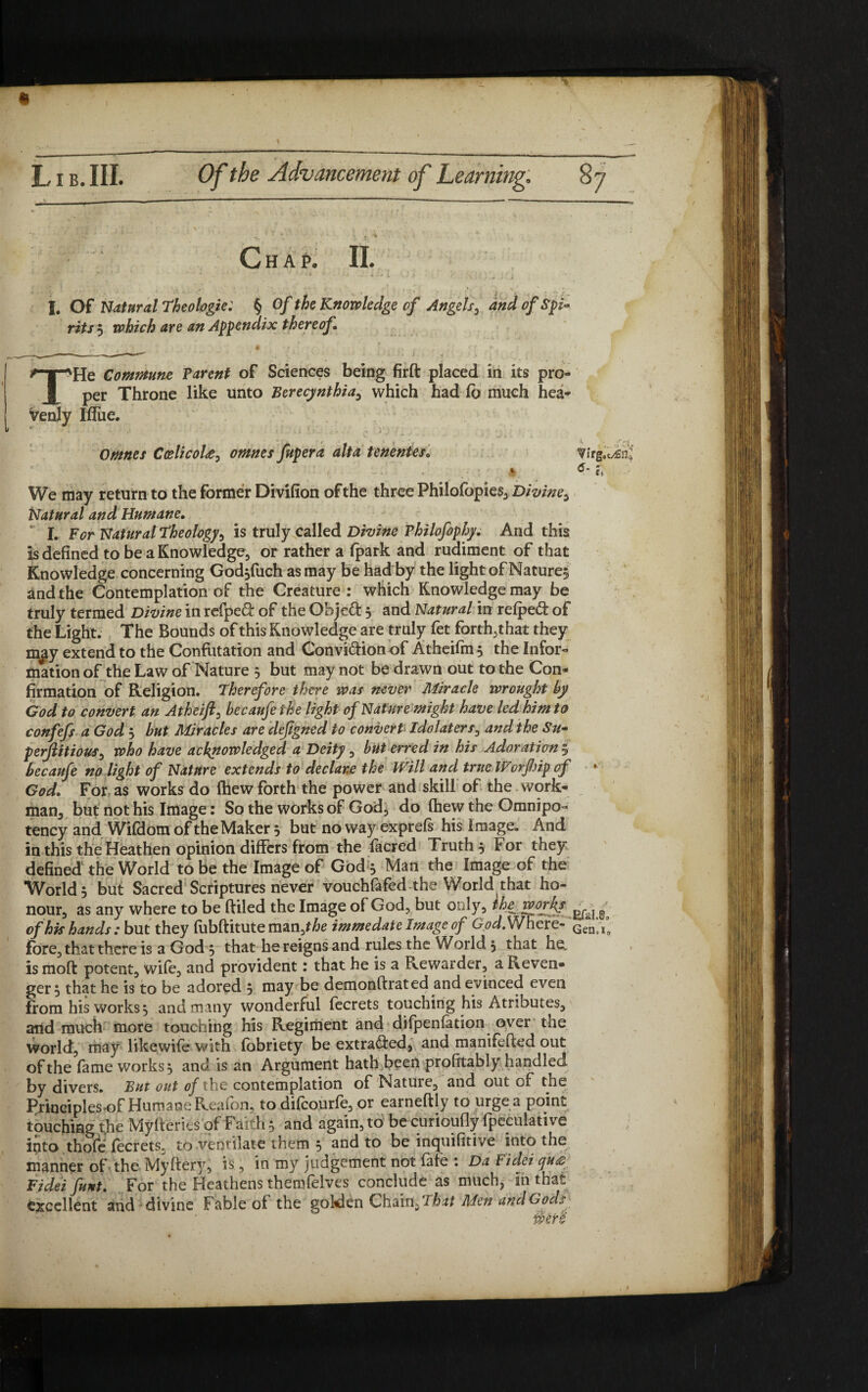 Chap. II. ‘ * * * ■* 4 •. » r \ ^ ' J. I. Of Natural Theologie: § Of the Knowledge of Angels, and of Spi~ rits $ which are an Appendix thereof Commune Parent of Sciences being firft placed in its pro¬ per Throne like unto Berecynthia, which had lb much hea¬ venly Iffue. , . .' ■ < , ■ ' t. '.«• Omnes Coelicola, omnes fupera alt a tenentes„ We may return to the former Divifion of the three Philofopies, Divine, Natural and Humane. I. For Natural Theology, is truly called Divine Vhilofophy. And this is defined to be a Knowledge, or rather a (park and rudiment of that Knowledge concerning Godjfuch as may be had by the light of Nature^ and the Contemplation of the Creature : which Knowledge may be truly termed Divine in refpeft of the Objeft 3 and Natural in refpeft of the Light. The Bounds of this Knowledge are truly fet forth, that they mjiy extend to the Confutation and Convi&ion of Atheifin 3 the Infor¬ mation of the Law of Nature 3 but may not be drawn out to the Con¬ firmation of Religion. Therefore there was never Miracle wrought by God to convert an Atheift, becaufethe light of Nature might have led him to confefs a God 3 but Miracles are dejigned to convert idolaters, and the Su- perjlitious, who have acknowledged a Deity, but erred in his Adoration 5 becaufe no light of Nature extends to declare the Will and true Worfiip of * God. For as works do (hew forth the power and skill of the work¬ man, but not his Image: So the works of God, do (hew the Omnipo¬ tency and Wifdom of the Maker 3 but no way exprefs his image. And in this the Heathen opinion differs from the facred Truth 3 For they defined the World to be the Image of God 3 Man the Image of the World 3 but Sacred Scriptures never vouchfafed the World that ho¬ nour, as any where to be ftiled the Image of God, but only, Ihe worky ^ ^ of his hands: but they fubftitute man,f£e immedateImage of God.Whcre- Gen;,°o fore, that there is a God 3 that he reigns and rules the World 3 that he, is mod potent, wife, and provident; that he is a Rewarder, a Reven¬ ger 3 that he is to be adored 5 may be demonftrated and evinced even from his works 3 and many wonderful fecrets touching his Atributes, arid much more touching his Regiment and difpenfation over the world, may likewife with fobriety be extracted, and manifefted out of the fame works, and is an Argument hath been profitably handled by divers. But out of the contemplation of Natute, and out cf the Principles>of Humane Reafon, to difeourfe, or earneftly to urge a point touching the Myfteries of Faith 3 and again, to be curioufly fpeculative into thofe fecrets, to ventilate them 3 and to be inquifitive into the manner of the Myftery, is, in my judgement not fate : Da Fidei qua Fidei funt. For the Heathens themfelves conclude as muchj in that, excellent and divine Fable of the goki£n Chain, That Men and Gods
