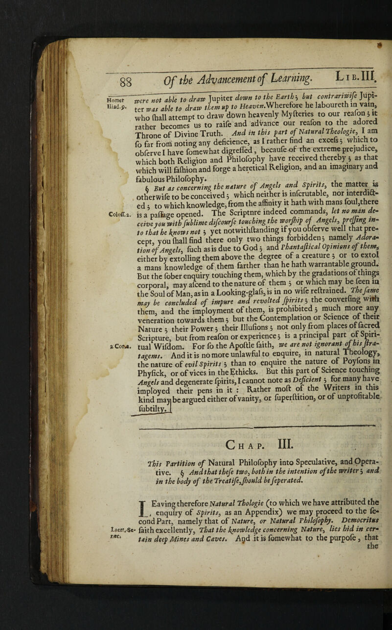 Horasi* Iliad, p. Coloff.a. a. Com. TTc not able to draw Jupiter down to the Earth-, hut contranwife Jupi¬ ter was able to draw them up to Heaven.'Wherefore he laboureth m va.n, who (hall attempt to draw down heavenly Myftenes to our reafon; it rather becomes us to raife and advance our reafon to the adored Throne of Divine Truth. And in this fart of Natural Theologie, I am fo far from noting any deficience, as l rather find an excels; which to obfervel have fomewhat digrefled, becaufe of rile extreme prejudice, which both Religion and Philofophy have received thereby ; as that which will falhion and forge a heretical Religion, and an imaginary and fabulous Philofophy. ... * 6 But as concerning the nature of Angels and Spirits, the matter is otherwife to be conceived 5 which neither is infcrutable, nor interdia- ed t to which knowledge, from the affinity it hath with mans foul,there is a callage opened. The Scriptnre indeed commands, let no man de¬ ceive you with fublime difcourfe touching the worjhif of Angels, prejfing in¬ to that he knows not; yet notwithftanding ifyouobferve well that pre¬ cept, you (hall find there only two things forbidden; namely Adoras, t ion of Ano els, fuch as is due to God ; and Thant ajlical Opinions of them, either by extolling them above the degree of a creature ; or to extol a mans knowledge of them farther than he hath warrantable ground. But the fober enquiry touching them, which by the gradations of things corporal, may afcend to the nature of them 3 or which may be leen m the Soul of Man, as in a Looking-glafs, is in no wife reftrained. The fame may be concluded of impure and revolted fpiritsj the converting with them, and the imployment of them, is prohibited 3 much more any veneration towards them 3 but the Contemplation or Science of their Nature 5 their Power 5 their Illufions 5 not only from places of facred Scripture, but from reafon or experience 3 is a principal part of Spiri¬ tual Wifdom. For fo the Apoftle faith, we are not ignorant of hisJtr a- tagems. And it is no more unlawful to enquire, in natural Theology, the nature of evil Spirits 3 than to enquire the nature of Poylons m Phyfick, or of vices in theEthicks. But this part of Science touching Angels and degenerate fpirits, I cannot note as Deficient 3 for many have imployed their pens in it : Rather moft of the Writers in this kind mayi be argued either of vanity, or fuperftition, or of unprofitable fobtilti Chap. III. This Partition of Natural Philofophy into Speculative, and Opera¬ tive. § And that thefe two, both in the intention of the writer 3 and in the body of the. Treatife7Jhould be feperated. » LEaving therefore Natural Thologie (to which we have attributed the 4 enquiry of Spirits, as an Appendix) we may proceed to the fo* condPart, namely that of Nature, or Natural Philofophy. Democritus Laerr..$c' faith excellently, That the knowledge concerning Nature, lies hid in cerm tain deep Mines and Caves. Agd it is fomewhat to the purpofe , that