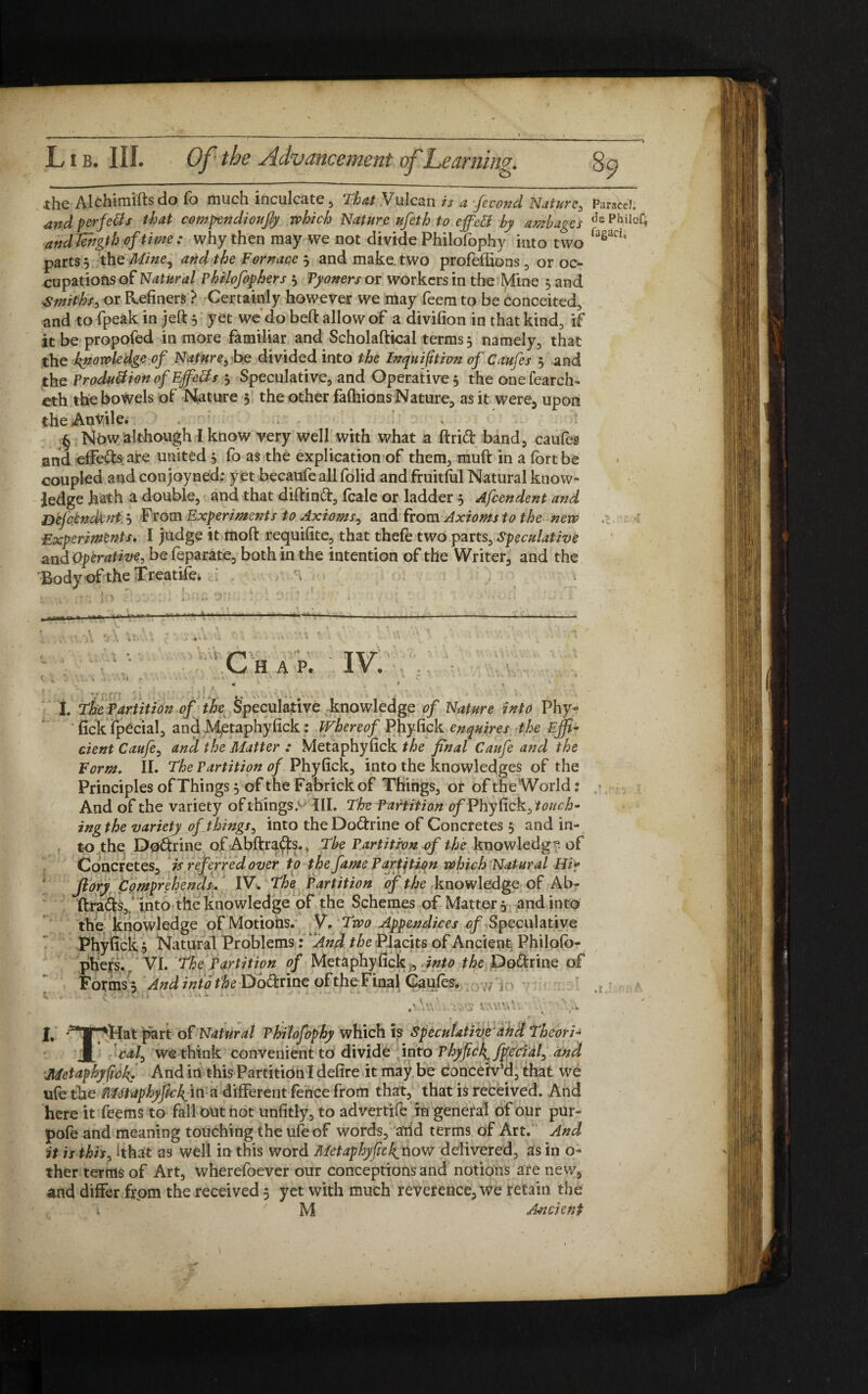 the Alchimifts do fb much inculcate, That Vulcan is a fecond Nature, ParaceL and perfe&s that compendioujly which Nature ufeth to ejfetf by ambages Je pi?iIoQ and length of time: why then may we not divide Philofophy into two ‘aeaa° parts, the Mine, and the Fornace 3 and make, two profeffions , or oc¬ cupations of Natural Philofophers 3 Pyoners or workers in the lVfine 3 and Smiths, or Refiners ? Certainly however we may feem to be conceited, and to fpeak in jed 3 yet we do belt allow of a divifion in that kind, if it be propofed in more familiar and Scholadical terms 3 namely, that the knowledge of Nature, be divided into the Inquifition of Caufes 3 and the Product ion of Ejfe&s 3 Speculative, and Operative 3 the onefearch- eth the bowels of Nature 5 the other fafhions Nature, as it were, upon the AnVile. § Now although I know very well with what a drift band, caufes and effefts are united 3 fo as the explication of them, mud in a fort be coupled and conjoyned; yet becaufeall folid and fruitful Natural know¬ ledge hath a double, and that didinft, fcale or ladder 3 Afcendent and Defendant 3 From Experimesits to Axioms, and from Axioms to the new Experiments. I judge it mod requifite, that thefe two parts. Speculative and Operative, be feparate, both in the intention of the Writer, and the Body of the Treatife. , . / <\ Chap. IV. , , t » ; • ' 1 «• I. The Partition of the Speculative knowledge of Nature into Phy- fick fpecial, andJVietaphyfick: Whereof Phyfick enquires the Effi¬ cient Caufe, and the Matter : Metaphyfick the final Caufe and the Form. II. The Partition of Phyfick, into the knowledges of the Principles of Things 3 of the Fabrickof Things, or of the World ? And of the variety ofthings> III. The Partition of Phyfick, ing the variety of things, into the Doftrine of Concretes 3 and in¬ to the D0ftrine of Abdrafts.* The Partition of the knowledg °. of Concretes, is referred over to the fame Partition which Natural Hi? Jlory Comprehends. IV. The Partition of the knowledge of Ab- drafts, into the knowledge of the Schemes of Matter 3 and into the knowledge of Motions. V. Two Appendices of Speculative Phyfick 3 Natural Problems: And the Rlacits of Ancient Philofo¬ phers.. VI. The Partition of Metaphyfick,, ./^ the Doftrine of Forms 3 And into the Doftrine of the FinalCaufes. ,7 , 4 ... 1 ^ fj J JU 11 i. A - ■ • * ' Metaphyfick. And in this Partition I defire it may be conceiv’d, that we ufe the MetaphyfichfixK a different fence from that, that is received. And here it Teems to fall ontnot unfitly, to advertife in general of our pur- pofe and meaning touching the ufe of words, atid terms of Art. And it is this, ithat as well in this word Metaphyficknovs delivered, as in o- ther terms of Art, wherefoever our conceptions and notions are new, and differ from the received 5 yet with much reverence, we retain the M Ancient