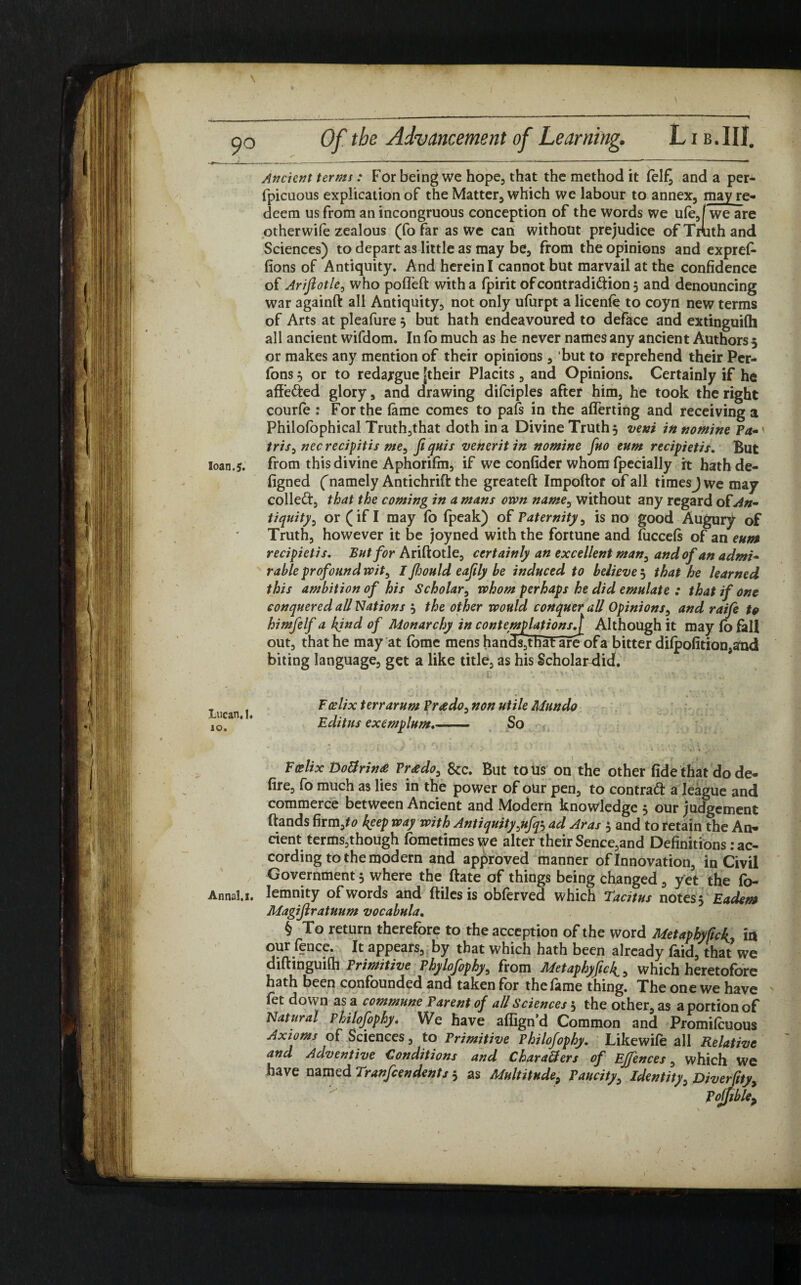 \ 9° loan. 5. Lucan. I* 10. Annal.i. Of tbe Advancement of Learning. L1 b.III. Ancient terms: For being we hope, that the method it fel£ and a per* fpicuous explication of the Matter, which we labour to annex, may re* deem us from an incongruous conception of the words we ufe,/we are otherwife zealous (fo far as we can without prejudice of Truth and Sciences) to depart as little as may be, from the opinions and expref- (10ns of Antiquity. And herein I cannot but marvail at the confidence of Ariflotle, who pofleft with a fpirit of contradiction 5 and denouncing war againft all Antiquity, not only ufurpt a licenfe to coyn new terms of Arts at pleafure } but hath endeavoured to deface and extinguilh all ancient wifdom. In (o much as he never names any ancient Authors 5 or makes any mention of their opinions, but to reprehend their Per- fons} or to redargue [their Placits, and Opinions. Certainly if he affefted glory, and drawing difciples after him, he took the right courfe : For the (ame comes to pafs in the afierting and receiving a Philofophical Truth,that doth in a Divine Truth} vexi in nomint Pa-' tris, nec recipitis me, fi quis venerit in nomine fuo eum recipietis. But from this divine Aphorifin, if we confider whom fpecially it hathde- figned ('namely Antichrift the greateft Impoftor of all times J we may colleCt, that the coming in a mans own name, without any regard of An¬ tiquity, or (if I may (o fpeak) of Paternity, is no good Augury of Truth, however it be joyned with the fortune and (uccefs of an eum recipietis. But for Ariftotle, certainly an excellent man, and of an admi¬ rable profound wit, I fiwuld eaftly be induced to believe 5 that he learned this ambition of his Scholar, whom perhaps he did emulate : that if one conquered all Nations } the other would conquer all Opinions, and raife to himfelf a kjnd of Monarchy in contemplations.[ Although it may (o fall out, that he may at (bme mens hand^that areof a bitter dilpofition, and biting language, get a like title, as his Scholardid. ■ 1 # I €■ { ' • ■’ , • y. ' * 1 Fcdix terrarum Prado, non utile Mundo Editus exemplum.- So , » 4 • • . I V/ ' ' 1 ' • * • k I . ; . W k - ' • Vcelix Do&rina Prado, 8cc. But to us on the other fide that do de¬ fire, fo much as lies in the power of our pen, to contract a league and commerce between Ancient and Modern knowledge } our judgement ftands firm,*# keep way with Antiquity ytfq*-, ad Aras } and to retain the An¬ cient terms,though fometimes we alter their Sence,and Definitions: ac¬ cording to the modern and approved manner of Innovation, in Civil Government} where the ftate of things being changed , yet the fo- lemnity of words and (files is obferved which Tacitus notes} Eadem Magiflratuum vocabula. § To return therefore to the acception of the word Metaphyfick ia our fence. It appears, by that which hath been already faid, that we diftinguilh Primitive Phylofophy, from Metaphyfick,, which heretofore hath been confounded and taken for the fame thing. The one we have fet down as a commune Parent of all Sciences 5 the other, as a portion of Natural rhilofiphy. We have affign'd Common and Promifcuous Axioms of Sciences, to Primitive rhilofophy. Likewife all Relative and Adventive Conditions and CbaraSers of Ejjences, which we have named Tranfcendents} as Multitude, Paucity, Identity, Diverftty, Pojjible>