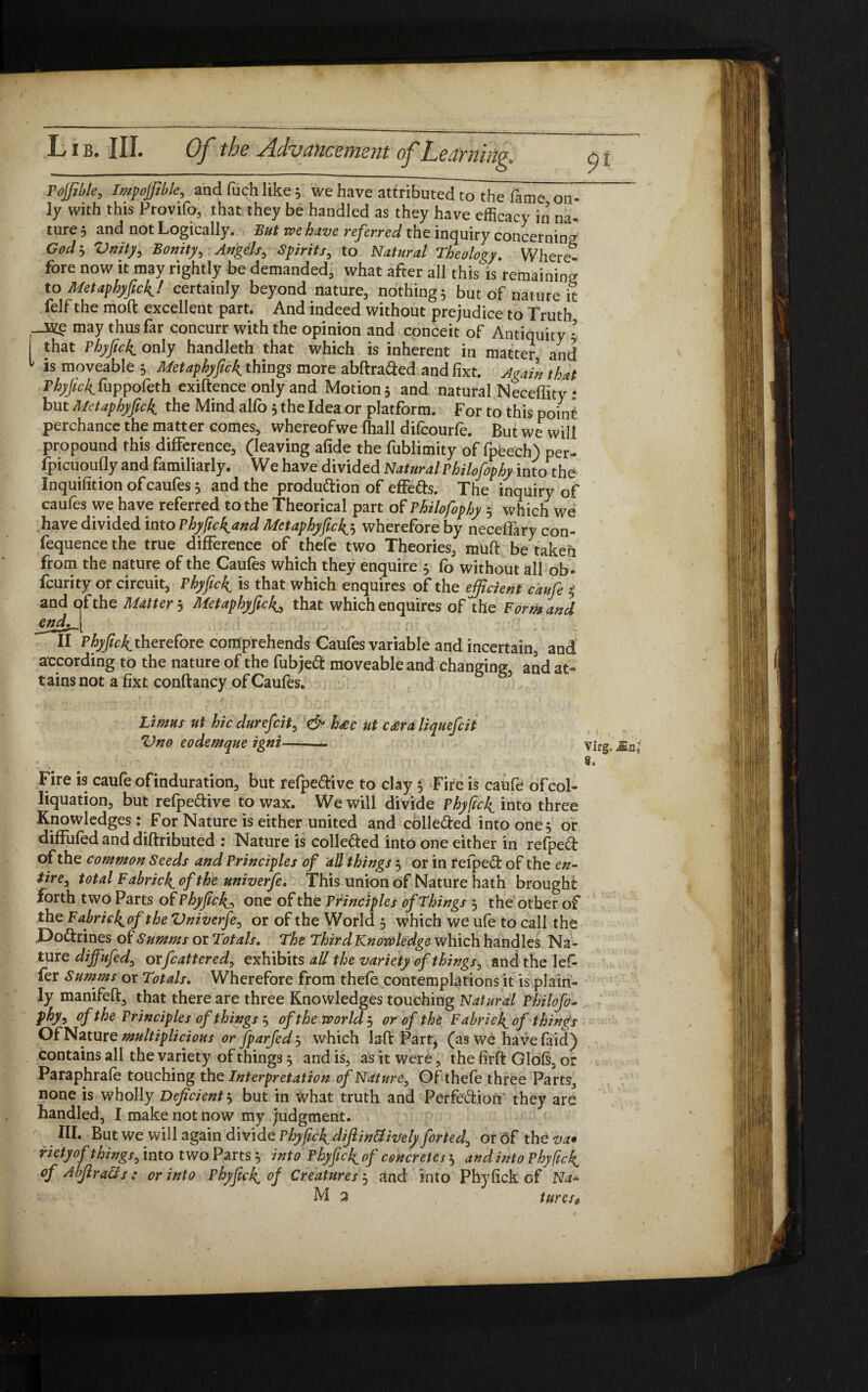 Fojjible, Impojfible, and Rich like 5 we have attributed to the fame on” ly with this Provifo, that they be handled as they have efficacy in na¬ ture 5 and not Logically. But we have referred the inquiry concerning Godj Vnity, Bonityy Angels, Spirits, to Natural Theology. Where¬ fore now it may rightly be demanded, what after all this'is remaining to Metaphyfick! certainly beyond nature, nothings but of nature it felf the moft excellent part. And indeed without prejudice to Truth may thus far concurr with the opinion and conceit of Antiquity ’ that PhyficJL only handleth that which is inherent in matter and 1 is moveable 5 Metaphyfick^ things more abftra&ed and fixt. Again that Phyfic4fuppofeth exiftence only and Motions and natural Neceffity * but Metaphyfick the Mind alfo 3 the Idea or platform. For to this pointi perchance the matter comes, whereofwe (hall difcourfe. But we will propound this difference, (leaving afide the fublimity of fpeech) per- fpicuoufly and familiarly. We have divided NaturalPhilofophy into the Inquifition ofcaufes 5 and the production of effects. The inquiry of caufes we have referred to the Theorical part of Philofophy 3 which we have divided into Phyfic^and Metaphyfic^ wherefore by neceflary con- fequence the true difference of thefe two Theories, muft be taken from the nature of the Caufes which they enquire 5 fo without all ob- fcurity of circuit, Phyfici is that which enquires of the efficient caufe 5’ and of the Matter 3 Metaphyfick^ that which enquires of the Form and endfj[ ll therefore comprehends Caufes variable and incertain, and according to the nature of the fubjeft moveable and changing, and at- tains not a fixt conftancy ofCaufes. Limns ut hie durefeit, & ha>c ut C£ra liquefeit Vno eodemqne igni—- virg, Mn; Fire is caufe ofinduration, but refpe&ive to clay 3 Fire is caufe ofcol- liquation, but refpe&ive to wax. We will divide Phyftcl^ into three Knowledges: For Nature is either united and collected into one, or diffufed and diftributed : Nature is collected into one either in refpect of the common Seeds and Principles of all things 3 or in refpect of the en- tirey total Fabric4 of the univerfe. This union of Nature hath brought forth two Parts of Phyfich^ one of the Principles of Things 3 the other of the Fabrick^of the Vniverfey or of the World 3 which we ufe to call the Doctrines of Summs or Totals. The Third Knowledge which handles Na¬ ture diffufed, orfcattered, exhibits all the variety of things, and the lefc fer Summs or Totals. Wherefore from thefe contemplations it is plain¬ ly manifeft, that there are three Knowledges touching Natural Phitofo- phyy ofthe Principles of things 3 of the world 3 or of the Fabric^ of things Of Nature multiplicious or fparfedj which lafi: Part, (as we have faid) contains all the variety of things 3 and is, as it were, the firft Glofs, or Paraphrafe touching the Interpretation of Nature, Of thefe three Parts, none is wholly Deficient 3 but in what truth and Perfection they are handled, I make not now my judgment. III. But we will again divide Phyfick^dijlinffiively forted0 or of the va* rietyof things, into two Parts 3 into Phyficll of concretes 3 and into Phyfic4 of AbfiraQs: or into Phyficl^ of Creatures j and into Phyfick of Na*