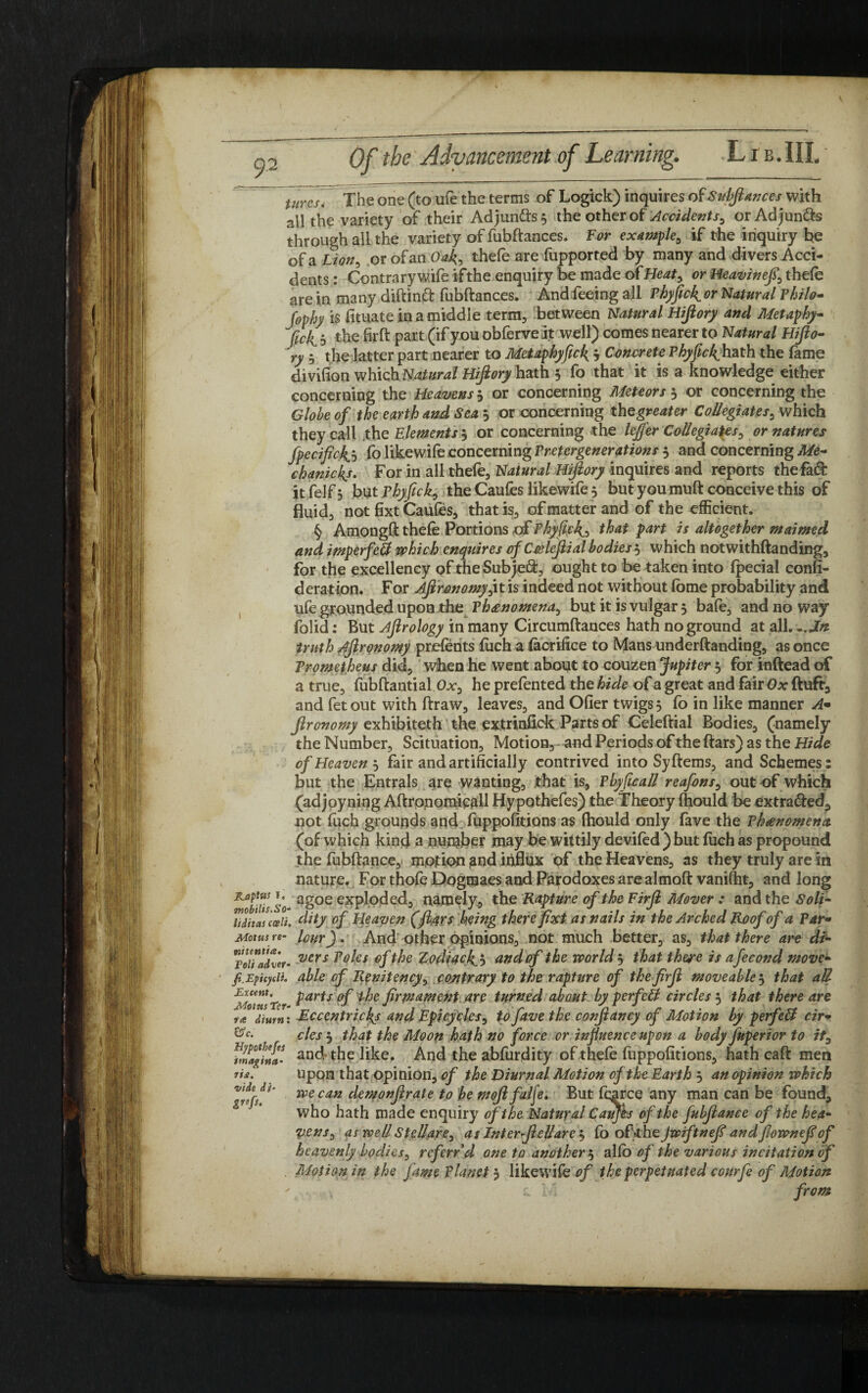 9-2 Utrcu The one (to ufe the terms of Logick) inquires ofSvf>Jt*nces with all the variety of their Adjunds 5 the other of Accidents, orAdjunds through all the variety of fubftances. For example, if the inquiry he of a iLion, or of an Oafi, thefe are fupported by many and divers Acci¬ dents : Contrary wife if the enquiry be made o {Heat, or Heavinefi, thefe are in many diftind fubftances. And feeing all Phyflcfi or Natural Philo* Jophy is fituate in a middle term, between Natural Hifiory and Metaphy- fick b -the firft part (if you obferve it well) comes nearer to Natural Hifio- ry - the latter part nearer to Metaphyfuk 3 Concrete Phyflcfihath the fame divifion which Natural Hifiory hath 5 fo that it is a knowledge either concerning the Heavens 3 or concerning Meteors 3 or concerning the Globe of the earth and Sea 3 or concerning the greater Collegiates, which they call .the Elements 3 or concerning the lejfer Collegiates, or natures fpecificfij fo likewife concerning Pretergenerations 3 and concerning Me- chanicfis. For in all thefe. Natural Hifiory inquires and reports the fad: itfelf$ but Phyfick, the Caufes likewife 5 but you muft conceive this of fluid, not fixt Caufes, that is, of matter and of the efficient. § Amongft thefe Portions of Phyfick) that part is altogether maimed and imperfett which enquires ofCcelefiial bodies3 which notwithftanding, for the excellency of theSubjed, ought to be taken into Ipecial confi- derat ion. For Afironomy,it is indeed not without feme probability and ufe grounded upon the Phenomena, but it is vulgar 3 bafe, and no way folid: But Afirology in many Circumftances hath no ground at all...In truth Afirqnomy prefents fuch a fa orifice to Mans underftanding, as once Prometheus did, when he went about to couzen Jupiter 3 for inftead of a true, fubftantial Ox, he prefented the hide of a great and fair Ox ftuft3 and fetout with ftraw, leaves, and Oder twigs 3 fo in like manner A• fironomy exhibiteth the extrinfick Parts of Celeftial Bodies, (namely the Number, Scituation, Motion, and Periods of the ftars) as the Hide of Heaven 3 fair and artificially contrived into Syftems, and Schemes: but the Entrals stye wanting, that is, Pbyficall reafons, out of which (adjoyning Aftronomicall Hypothefes) the Theory ftiould be extraded, not fuch grounds and fuppofitions as ftiould only fave the Phenomena (of which kind a number may be wittily devifed ) but fuch as propound the fubftance, motion pnd influx of the Heavens, as they truly are in nature. For thofe Dogmaes and Parodoxes are almoft vanifht, and long Kaptus 1» agoe exploded, namely, the Rapture of the Firfl Mover : and the Soli- mobilts.So- P sn 't. r jr J t - r . i i ^ ^ n liditas can. dity of Heaven (jt&rs being therepxt as nails in the Arched Roof oj a Par- Motus re- lour J. And other opinions, not much better, as, that there are di- roifadTer- vers Po^es the Zodiac fib and of the world 3 that there is afecond move- fi.Epicyeii. able cf Renitency, contrary to the rapture of thejirfi moveable 3 that all Mot us Ter Parts °f ^ firmament are turned about by perfect circles 5 that there are rat dium: Rccentricfis and Epicycles, to fave the confiancy of Motion by perfcff cir• ®c‘ cles 5 that the Moon hath no force or influence upon a body fuperior to it, fmafi£ and the hke. And the abfurdity of thefe fuppofitions, hath caft men upon that opinion, of the Diurnal Motion of the Earth 3 an opinion which we can demonfirate to be mofifalje. But fcarce any man can be found, who hath made enquiry of the Natural Cauffa of the fubfiance of the hea¬ vens, as well Stellare, as Inter fiellare', fo oPfiheJwiftnefi andflownefiof heavenly bodies, ref erfd one to another3 alfo of the various incitation of Motion in the fame Planet 3 likewife of the perpetuated courfe of Motion c Ivl from imagina rist. vide di- Zrefs-