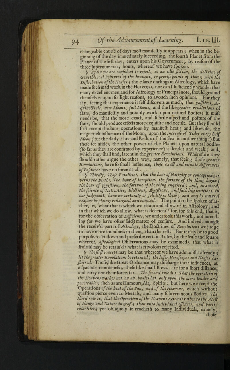 changeable courfe of days mod manifeftly it appears 3 when in the be¬ ginning of the day immediately fucceeding, the fourth Planet from the Planet of thefirft day, enters upon his Government 3 by realbn of the three fapernumerary hours, whereof we have Ipoken. § Again we are confident to reject, as an idle fiction, the doffrine of Genethliacal Pofitures of the heavens, to precife points of time 3 with the Difiribution ofthe Houfes 3 thofe fame darlings in Aftrology, which have made fuch mad work in the Heavens 3 nor can I fufficiently Wonder that many excellent men,and for Aftrology of Principal-note, (hould ground themfelves upon fo flight reafons, to avouch fuch opinions. For they lay, feeing that experience it felf dilcovers as much, that solflices, AE- quinoUials, new Moons, full Moons, and the Yfke greater revolutions of liars, do manifeftly and notably work upon natural Bodies5 it miift needs be, that the more exaft, and fubtile afpeft and pofture of the liars, (hould produce effeds more exquifite and occult. But they Ihould firft except the Suns operations by manifeft heat 5 and likewile, the magnetick influence of the Moon, upon the increafe of Tides every half Moon (Tor the daily Flux and Reflux of the Sea is another thing:) But thefe fet afide* the other power of the Planets upon natural bodies (fo far as they are confirmed by experience) is (lender and weak 3 and, which they (hall find, latent in the greater Revolutions. Wherefore they fhould rather argue the other way, namely, that feeing thofe greater Revolutions, have lo (mall influence, thofe exalt and minute differences of Pofitures have no force at all. § Thirdly, Thofe Fatalities, that the hour of Nativity or conception go* verns the Birth 3 The hour of inception, the fortune of the thing begun 5 the hour of guejlion, the fortune of the thing enquired 3 and, in a word, the fcience of Nativities, Elections, Queflions, andfuch liky levities 3 in our judgment, have no certainty or Jolidity in them 3 and may by natural reafons be plainly redargued and evinced. The point to be Ipoken ofra¬ ther, is, what that is which we retain and allow of in Aftrology 3 and in that which we do allow, what is deficient'? for, for this end, that is, for the oblervation of Deficients, we undertook this work, not intend¬ ing (as we have often faid) matter of cenfure. And indeed amongft the receiv’d parts of Aftrology, theDo&rines of Revolutions we judge to have more foundnels in them, than the reft. But it may be to good purpofe,to let down and prelcribe certain Rules, by the fcaleand fquare whereof, Ajlrological Oblervations may be examined 5 that what is fruitful may be retain’d 3 what is frivolous reje&ed. § Thefirfi Precept may be that whereof we have admonifht already 5 let the greater Revolutions be retained 3 the leffer Horofcopes and Houfes ca- fhiered. Thofe,like Great Ordnance may difcharge their influences, at a fpacious remotenels 3 thefe like (mall Bows, are for a (hort diftance, and carry not their forces far. The fecond rule is 3 That the operation of the Heavens wirkgs not on all bodies but only upon the more tender and penetrable 3 fuch as are Humours, Air, Spirits: but here we except the Operations of the heat of the Sun, and of the Heavens, which without queftion pierce even to Mettals, and many fubterraneous Bodies. The third rule is, that the Operation of the Heavens extends rather to the Maft of things and Nature ingrofij than unto individual effences, and parti- cnlaritiesi, yet obliquely it reacheth to many Individuals, namely, thole