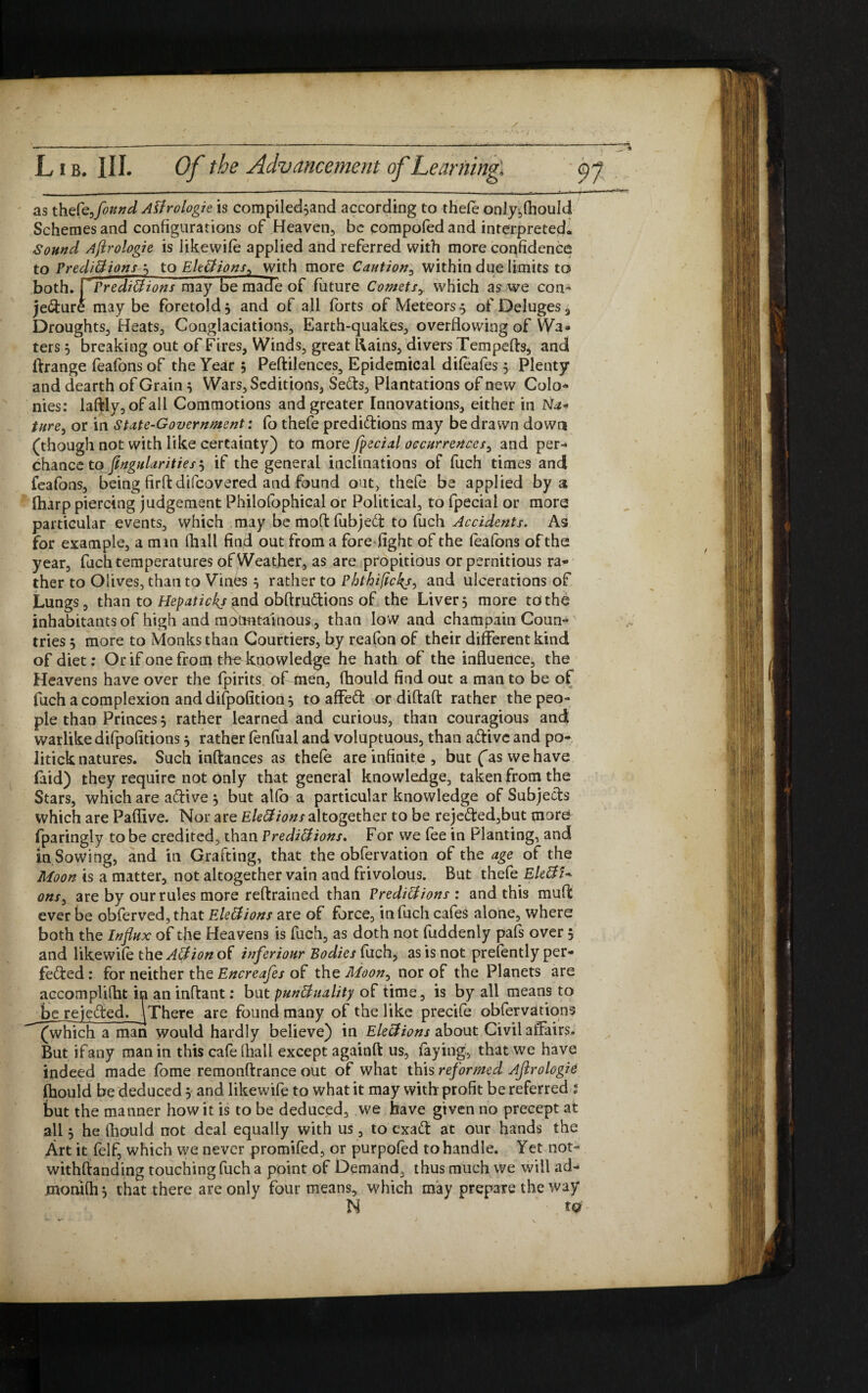 as thefafound Alirologie is compiled^and according to thefe only,(houId Schemes and configurations of Heaven, be compofed and interpreted. Sound Aflrologie is iikewife applied and referred with more confidence to Predictions 3 to Elections, with more Caution, within due limits to both, rPredictions may be made of future Comets,. which as we con» je&ure maybe foretold 3 and of all forts of Meteors $ of Deluges , Droughts, Heats, Conglaciations, Earth-quakes, overflowing of Wa¬ ters 3 breaking out of Fires, Winds, great liains, divers Tempefts, and ftrange feafonsof the Year 3 Pedilences, Epidemical difeafes 5 Plenty and dearth of Grain3 Wars, Seditions, Seffo, Plantations of new Colo¬ nies: laftly, of all Commotions and greater Innovations, either in Na* ture, or in State-Government: fo thefe predidions may be drawn down (though not with like certainty) to more fpecial occurrences, and per¬ chance to finguUrities'■) if the general inclinations of fuch times and feafons, being fird difeovered and found out, thefe be applied by a (harp piercing judgement Phjlofophical or Political, to fpecial or more particular events, which may be moft fubjed to fuch Accidents. As for example, a man (hall find out from a fore fight of the feafons of the: year, fuchtemperatures of Weather, as are propitious orpernitious ra¬ ther to Olives, than to Vines 3 rather to Phthifickj, and ulcerations of Lungs, than to Hepatickj and obftrudions of the Liver, more to the inhabitants of high and mountainous, than low and champain Coun¬ tries 3 more to Monks than Courtiers, by reafon of their different kind of diet: Or if one from the knowledge he hath of the influence, the Heavens have over the fpirits. of men, fhould find out a man to be of fuch a complexion and difpofition 3 to affed or didad rather the peo¬ ple than Princes 3 rather learned and curious, than couragious and warlike difpofitions 3 rather fenfual and voluptuous, than adivc and po¬ litick natures. Such inftances as thefe are infinite , but fas we have faid) they require not only that general knowledge, taken from the Stars, which are adive 3 but atfo a particular knowledge of Subjeds which are Paffive. Nor are Elections altogether to be rejeded,but tnur^ fparingly to be credited, than Predictions. For we fee in Planting, and in Sowing, and in Grafting, that the obfervation of the age of the Moon is a matter, not altogether vain and frivolous. But thefe EleCtU ons3 are by our rules more reftrained than Predations : and this mud ever be obferved, that Elections are of force, in filch cafes alone, where both the Influx of the Heavens is fuch, as doth not fuddenly pafs over 3 and likewife the ACtion of inferiour Bodies fuch, as is not prefently per¬ fected : for neither the Encreafes of the Moon, nor of the Planets are accomplifht in an indant: but punctuality of time, is by all means to be re jeded. ^There are found many of the like precife obfervations (which a man would hardly believe) in Elections about Civil affairs. But if any man in this cafe (hall except againfi us, faying, that we have indeed made fome remondrance out of what this reformed Aflrologie fhould be deduced 3 and likewife to what it may with profit be referred : but the manner how it is to be deduced, we have given no precept at all 3 he fhould not deal equally with us, to exad at our hands the Art it felf, which we never promifed, or purpofed to handle. Yet not- withdanding touching fuch a point of Demand, thus much we will ad- momfh 3 that there are only four means, which may prepare the way N t Q