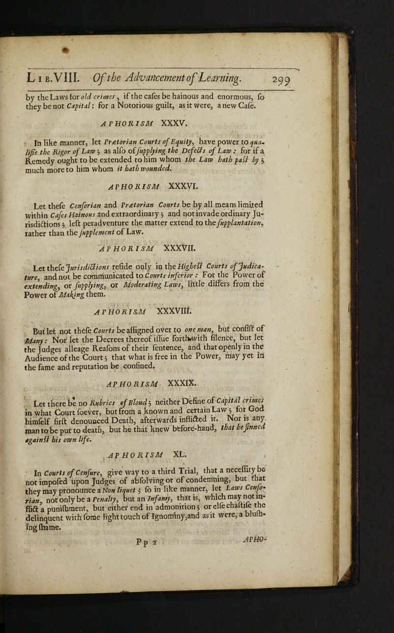 by the Laws for old crimes, if the cafes be hainous and enormous, (a they be not Capital: for a Notorious guilt, as it were, a new Cafe. APHORISM XXXV. ./ ' } ,s In like manner, let Praetorian Courts of Equity, have power to qua* life the Rigor of Law j as alfo of[applying the Defers of Law : for if a. Remedy ought to be extended to him whom the Law hath pall by much more to him whom it hath wounded. APHORISM XXXVI. \ ' Let thefe Cenforian and Praetorian Courts be by all means limited within Cafes Hainous and extraordinary 5 and not invade ordinary Ju¬ risdictions 5 left peradventure the matter extend to the fnpplantation, rather than the fupplement of Law. AP HO R ISM XXXVII. Let thefe Jurisdictions refide only in the Highest Courts of Judica* ture, and not be communicated to Courts inferior : For the Power of extending, or applying, or Moderating Laws, little differs from the Power of Making them. f t ' r > ‘ ' r X. * APHOR I&M XXXVIlt. But let not thefe Courts beaffigned over to one man, but cOnfift of Many ■: Nor let the Decrees thereof iffue Fortbrwifh filence, but let the Judges aileage Reafons of their fentence, and that openly in the Audience of the Court 5 that what is free in the Power, may yet id the fame and reputation be confined. AP HO RISM XXXIX. y ^ f . .) ' * * Let there be no Rubrics ef Blond j neither Define of Capital crimes in what Court foever, but from a known and certain Law 5 for God himfelf firft denounced Death, afterwards infli&ed it. Nor is any, man to be put to death, but he that knew bfefore-hand, that he finned again fl his own lif e, AP HO RISM XL. , In Courts of Cenfure, give way to a third Trial, that a neceffity be notimpofed upon Judges of abfolving or of condemning, but that they may pronounce a Non liquet , fo in like manner, let Laws Cenjo- rian, not only be a Penalty, but an Infamy, that is, which may not in- flift a punifhment, but either end in admonition, orelfechaltile the delinquent withforUe light touch of Ignominy,and as it were, a bluth- ing (ha me. Pp * mho* I