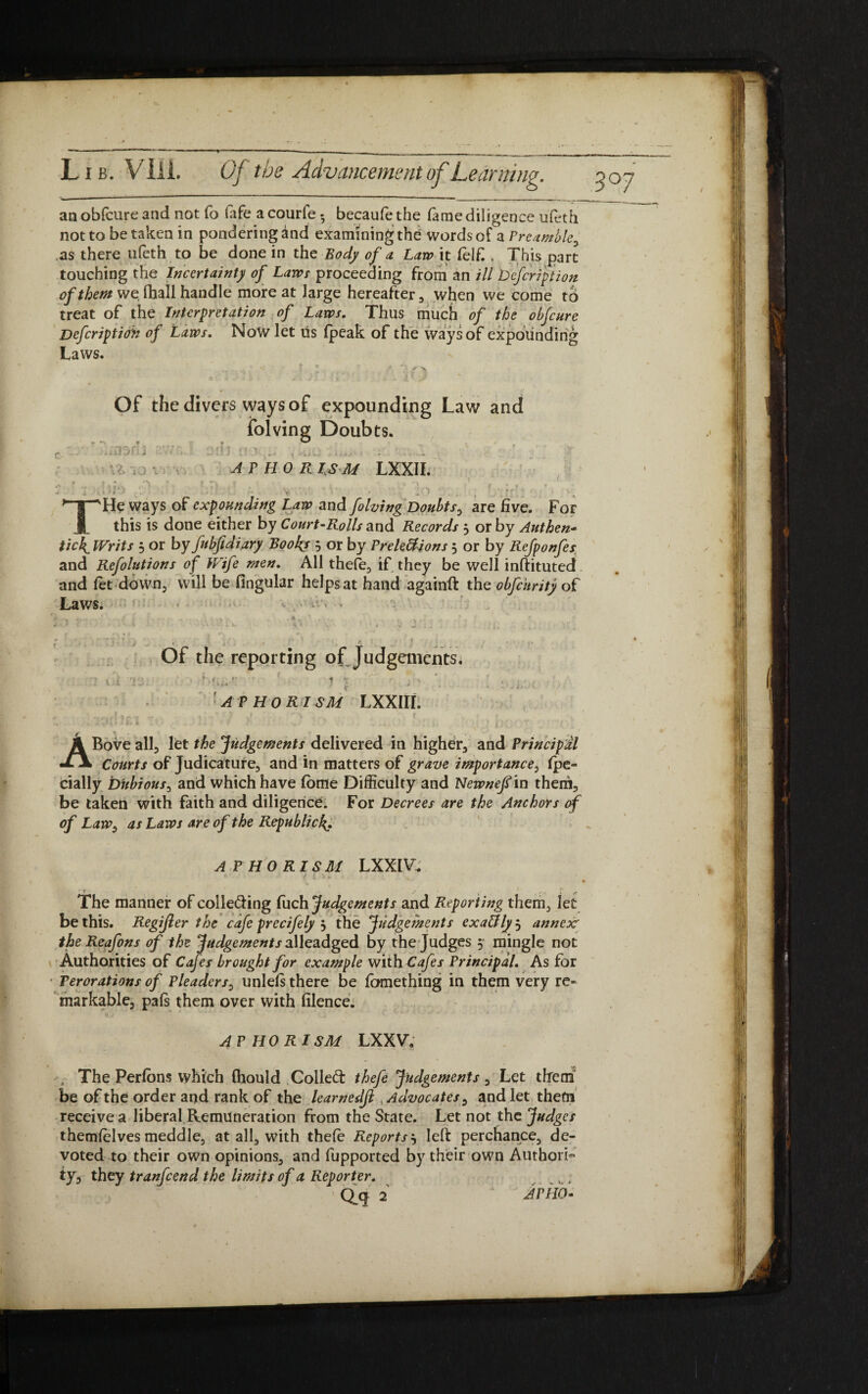 / an obfcure and not fo fife acourfe • becaufethe fame diligence ufeth not to betaken in pondering and examining the words of a Preamble, as there ufeth to be done in the Body of a Law it (elf., This part touching the Incertainty of Laws proceeding from an ill Dcfcrfption of them we fhall handle more at large hereafter , when we come to treat of the Interpretation of Laws. Thus much of the obfcure /* „ . i. % t . 1 /■* f' /*• * : i \ « J , ' 4 ' » _• Defcriptioh of Laws. Now let Us (peak of the ways of expounding Laws. Of the divers ways of expounding Law and folving Doubts. THe ways of expounding Law and folving Doubts, are five. For this is done either by Court-Rolls and Records 3 or by Authen¬ tick Writs 3 or by fubfidiary Books 3 or by Frelettions 3 or by Refponfes and Refolutions of Wife men. All thele, if they be well inftituted and fet down, will be fingular helps at hand againft the obfc'nrity of Laws. Of the reporting of Judgements. APHORISM LXXIII. t ABove all, let the Judgements delivered in higher, and Principal Courts of Judicature, and in matters of grave importance, fpe- cially Dubious, and which have (offle Difficulty and Newnef in them. be taken with faith and diligence. For Decrees are the Anchors of of Law, as Laws are of the Republick» APHORISM LXX1V. The manner of colle&ing fuch Judgements and Reporting them, let be this. Regijler the cafe precifely 3 the Judgements exaffly3 annex’ the Reafons of the Judgements alleadged by the Judges 3 mingle not Authorities of Cafes brought for example with Cafes Principal. As for Perorations of Pleaders, unlefs there be fomething in them very re¬ markable, pals them over with filence. APHORISM LXXV. The Perlons which (hould Colled: thefe Judgements, Let them be of the order and rank of the learnedfi ..Advocates, and let them receive a liberal Remuneration from the State. Let not the Judges themfelves meddle, at all, with thefe Reports3 left perchance, de« voted to their own opinions, and fupported by their own Authori¬ ty, they tranfeend the limits of a Reporter. . ,, 1 i s Q.q 2 Amo•