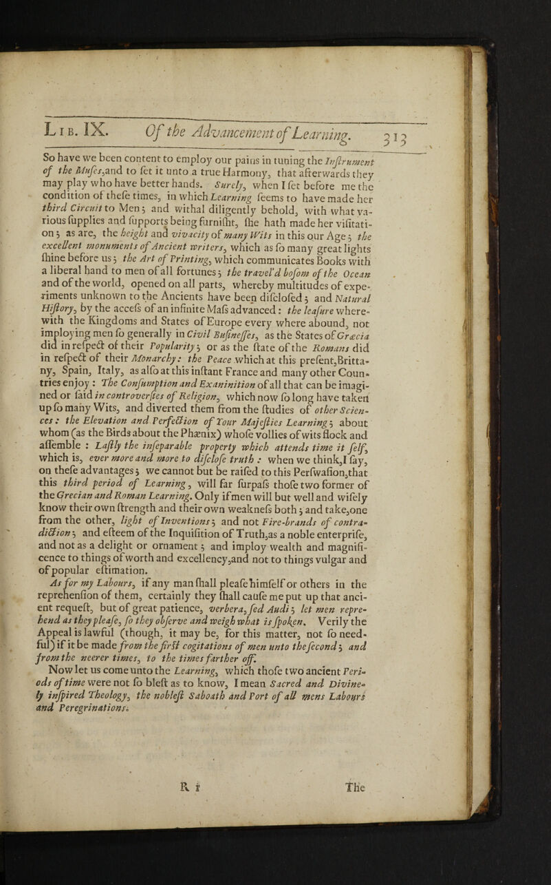 So have we been content to employ our pains in tuning the Inflrument of the Mufes^and to let it unto a true Harmony, that afterwards they may play who have better hands. Surely, when I fet before methe condition of thefe times, in which Learning feems to have made her third Circuit to Men$ and withal diligentTy behold, with whatva- rious fupplies and fapports being furnifht, (he hath made her visitati¬ on S as areD the height and vivacity of many Wits in this our Age j the excellent monuments of Ancient writers, which as fo many great lights fhine before us 5 the Art of Printings which communicates Books with a liberal hand to men of all fortunes, the travel'd bofom of the Ocean and of the world, opened on all parts, whereby multitudes of expe¬ riments unknown to the Ancients have been difclofed 5 and Natural Hijlory, by the accefs of an infinite (Vlafs advanced: the leafure where¬ with the Kingdoms and States of Europe every where abound, not imploying men fo generally in Civil Bufmcffes, as the States of Gracia did inrefped of their Popularity 5 or as the hate of the Romans did in refped of their Monarchy: the Peace which at this pre(ent,Britta- ny, Spain, Italy, as alfo at this inflant France and many other Conn* tries enjoy : The Confumption and Exaninition of all that can be imagi¬ ned or laid in controverts of Religion, which now Co long have taken up fo many Wits, and diverted them from the ftudies of other Scien¬ ces : the Elevation and Perfection of Tour Majeflies Learning 5 about whom (as the Birds about the Phamix) whofe vollies of witsflock and aflemble : Lajlly the infeparable property which attends time it felf which is, ever more and more to difclofe truth : when we think,I fay, on thefe advantages * we cannot but be raifed to this Perfwafion,that this third period of Learning, will far furpafs thofe two former of the Grecian and Roman Learning. Only ifmen will but well and wifely know their own ftrength and their own weaknefs both} and take,one from the other, light of Inventions^ and not Fire-brands of contra* dittion *, and efteem of the Inquifition of Truth,as a noble enterprife, cence to things of worth and excellency,and not to things vulgar and of popular efiimation. As for my Labours, if any manfhall pleafehimfelf or others in the reprehenfion of them, certainly they (hall caufe me put up that anci¬ ent requeft, but of great patience, verberayfed Audi, let men repre¬ hend as theypleafe, fo they obferve and weigh what isfpofen. Verily the Appeal is lawful (though, it may be, for this matter, not fo need¬ ful) if it be made from thefirU cogitations of men unto thefecond 5 and from the neerer times, to the times farther off. Now let us come unto the Learnings which thofe two ancient Peri* ods of time were not fo bleft as to know, I mean Sacred and Divine* ly infpired Theology, the noblejl Sab oath and Port of all mens Labours and Peregrinations„ ' Pv X The 1 vjo