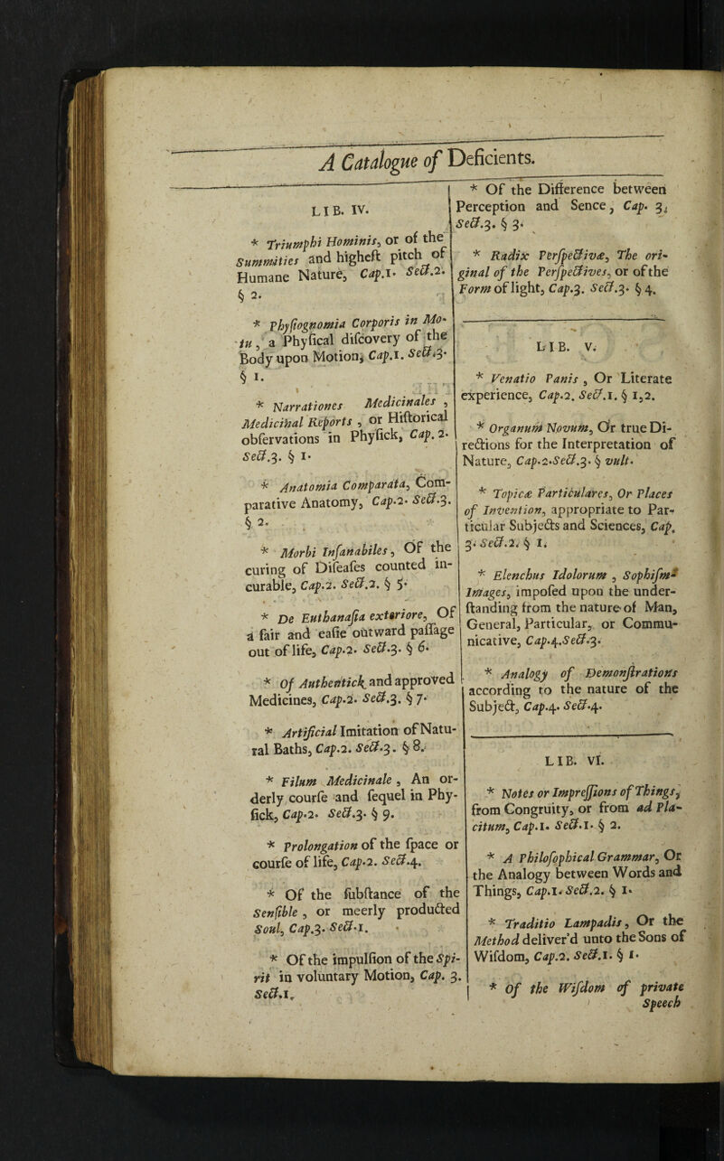 A Catalogue of Deficients. LIB. IV. * Triumphi Hominis, or of the Summities and higheft pitch o - c Humane Nature., Cap. I- Sett.2. \gjnal of the Perfpettives, or of the * Of the Difference between Perception and Sence, Cap. Sett.^. § 3* Radix Perfpettiv#, The ori■ § 2. * Vhyfiognomia Corporis in Mo- /», a Phyfical difcovery of the Body upon Motion* Cap.i. Se£L3- f *• I ' • ci M.J * Narrationes Medicinales , Medicinal Reports , or Hiftorical obfervations in Phyfick, Cap. 2. Sett.3. § I- * Anatomia Comparata, Com¬ parative Anatomy, C^p.2. Sett.3. § 2. * Infanahiles, Of the curing of Dileafes counted in¬ curable, Cip.z. Sett.2. § 5* r V .» . • ■ ‘ N * De Euthanajia exteriore, Of a fair and eafie oUtward paffage out of life. Cap.2. Sett.%. § * 0/ Authentic4 and approved Medicines, Crfp.2. § 7* * Artificial Imitation of Natu¬ ral Baths, Cap.2. Sett.3» §; Fm# of light, C^.3. ^#.3. §4. L I B. V. * Venatio Vanis , Or Literate experience. Cap.2, Sett. 1. § 1,2. * Organum Novum, Or true Di¬ rections for the Interpretation of Nature, Cap.i.Sett.%. § * Topics Particulares, Or Places of Invention, appropriate to Par¬ ticular SubjeCts and Sciences, 3. Sett.2* § I* * Elenchus idolorum , Sophifm- images, impofed upon the under- ftanding from the nature-of Man, General, Particular, or Commu¬ nicative, Cap.^.Sett.3. * Analogy of Demonjlrations according to the nature of the SubjeCt, Cap.^. Sett.\. * k Medicinale , An or¬ derly, courfe and fequel in Phy¬ fick, Cdp-2. Sett.%. § 9. * prolongation of the fpace or courfe of life, Cap.2. Sett.4. * Of the fubftance of the Senfible, or meerly produCted Soul, Cap.%. Sett.1. * Of the impulfion of the Spi¬ rit in voluntary Motion, 3. LIB. VI. * or Impreffions of Things, from Congruity, or from ad Pla¬ citum, Cap.u Sett.l.Jj 2. * A Philofophical Grammar, Or the Analogy between Words and Things, Cap.l* Sett.2. § I* * Traditio Lampadis, Or the Method deliver’d unto the Sons of Wifdom, Cap.2. § *• * Of the Wifdom of private J > speech