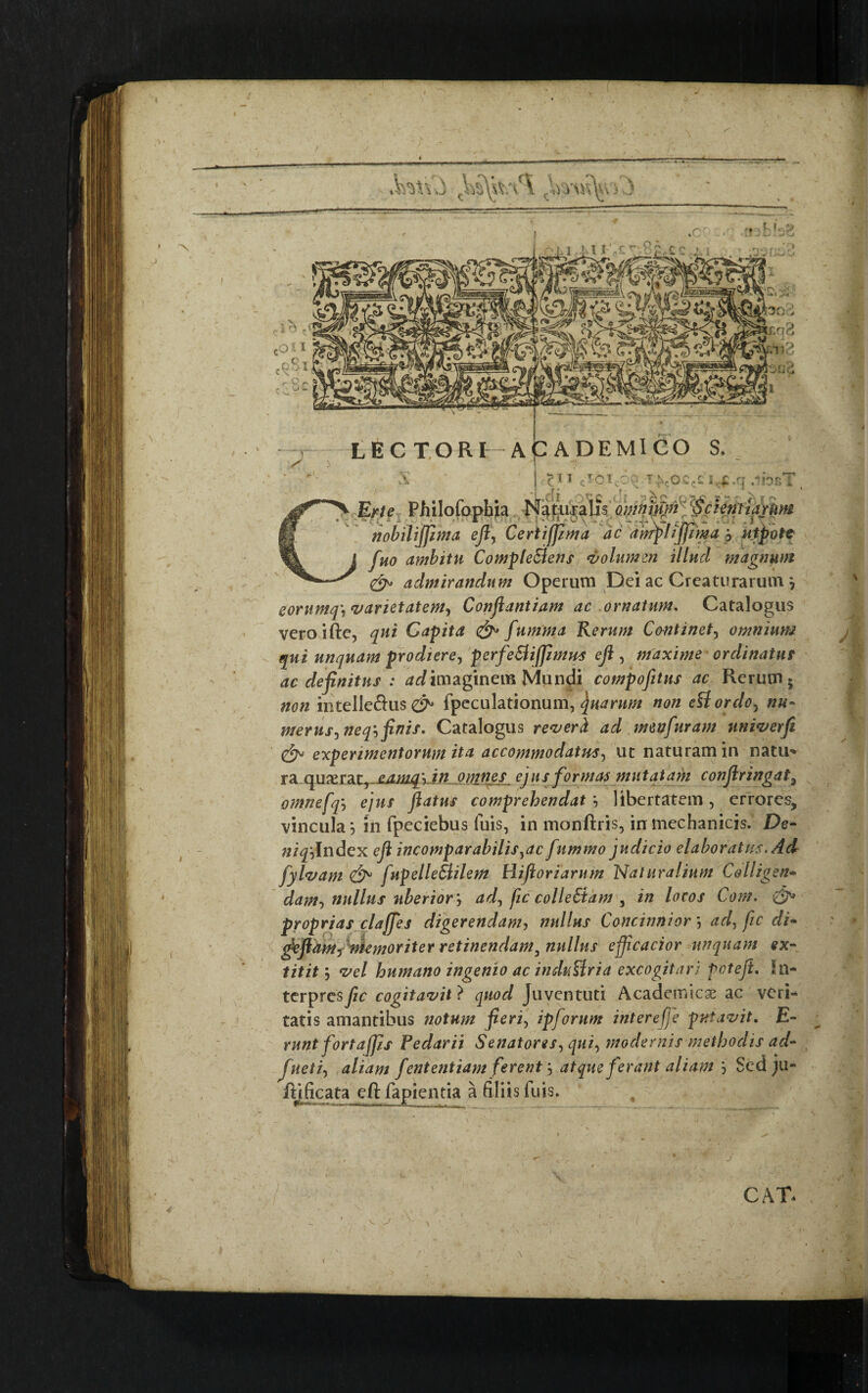 LECTORF ACADEMICO S. iO T^cOCc£ I £ .q 41tOE i X£rte Philofopbia Naturalis omnium* Scientiarum nobiliffima eft, Certiffima dc anrplijfima j utpote fuo ambitu Compleretis volumen illud magnum <&> admirandum Operum Dei ac Creaturarum} eorumq\ varietatem, Conftantiam ac ornatum. Catalogus veroifte, Capita &• fumma Rerum Continet, omnium qui unquam prodiere-, perfe&iffinws eft , maxime ordinatus ac definitus : ^imaginem Mundi compofitus ac Rerum* #00 intelle&us fpeculationum, Quarum non etfordo5 merus, neq', finis. Catalogus reverd ad mwfuram univerft experimentorum ita accommodatus, ut naturam in natu’* ra quxtdiL,-£Awq‘xin omnes ejus formas mutatam conftringat3 omnefq', ejus flatus comprehendat libertatem, errores, vincula 5 in fpeciebus fuis, in monftris, in mechanicis. De- #/^Index eft incomparabilis,ac fummo judicio elaboratus-Ad fylvam fupelleCtilem Hiftoriarum Naturalium Colligsn- dam, nullus uberior', ad, fic colleCtam , in locos Com. proprias clajfes digerendam, nullus Concinnior ', ad, fic di- gkfiaMf memoriter retinendam, nullus efficacior unquam ex- titit', vel humano ingenio ac indutfria excogitari Pcteft. In¬ terpresse cogitavit} quod Juventuti Academicae ac veri¬ tatis amantibus notum fieri, ipforum intere(fe putavit. £- runt fortajjis Pedarii Senatores, qui, modernis methodis ad- fneti, aliam fententiam ferent', atque ferant aliam Sed ju* ftificata eft fapientia a (iliis fuis. CAT.