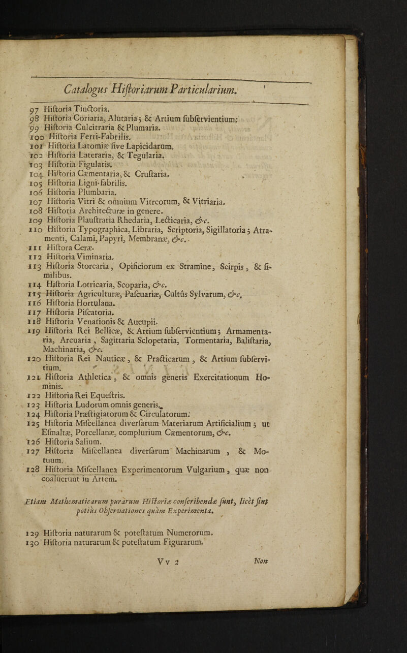 Catalogus Hifloriarum Particularium, 97 Hiftoria Tin&oria. 98 Hiftoria Coriaria, Alutaria, Sc Artium fublervientium,' 99 Hiftoria Culcitraria Sc Plumaria. 100 Hiftoria Ferri-Fabrilis. 101 Hiftoria Latomie live Lapicidarum, 102 Hiftoria Lateraria, Sc Tegularia. 103 Hiftoria Figularis. • 104 Hiftoria C^mentaria, & Cruftaria. 105 Hiftoria Ligni-fabrilis. 106 Hiftoria Plumbaria. 107 Hiftoria Vitri 8c omnium Vitreorum, Sc Vitriaria» 108 Hiftoria Architectura? in genere. 109 Hiftoria Plauftraria Rhedaria, LeCticaria, 110 Hiftoria Typographica, Libraria, Scriptoria, Sigillatoria 5 Atra¬ menti, Calami, Papyri, Membrana?, &c. • nr HiftoraCere. 112 Hiftoria Viminaria. 113 Hiftoria Storearia, Opificiorum ex Stramine, Scirpis, milibus. 114 Hiftoria Lotricaria, Scoparia, &c. 115 Hiftoria Agriculture, Pafcuarie, Cultus Sylvarum, &cf 116 Hiftoria Hortulana. 117 Hiftoria Pifcatoria. / _ y \ \ 118 Hiftoria Venationis Sc Aucupii» 119 Hiftoria Rei Bellice, Sc Artium fubfervientium 3 Armamenta¬ ria, Arcuaria , Sagittaria Sclopetaria, Tormentaria, Baliftaria, Machinaria, &c. 120 Hiftoria Rei Nautice, Sc Prafticarum , Sc Artium fublervi- tium. 121 Hiftoria Athletica , Sc omnis generis Exercitationum Ho¬ minis. 122 Hiftoria Rei Equeftris. 123 Hiftoria Ludorum omnis generis.. 124 Hiftoria Preftigiatorum Sc Circulatorum; 125 Hiftoria Mifceilanea diverfarum Materiarum Artificialium 5 ut Efmalte, Porcellane, complurium Cementorum, &c. '126 Hiftoria Salium. 127 Hiftoria Mifceilanea diverlarum Machinarum , Sc Mo¬ tuum. . ' 128 Hiftoria Mifceilanea Experimentorum Vulgarium, que non coaluerunt in Artem. JEtiam Mathematic arum purarum HiSlori& confcribenda funt, licit Jtnt potius Ohjervationes quam Experimenta. 129 Hiftoria naturarum Sc poteftatum Numerorum, 130 Hiftoria naturarum Sc poteftatum Figurarum. V V 2 Non )