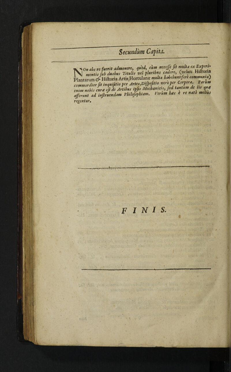 XI On abs re fuerit admonere, quod, cum neceffeftt multa rSJ fab duobus Titulis vel plunbns cadere, (velut, Hiftona Plantarum & Hiftoria Artis Hortulana; multa habebunt fere communia) commordior fit inquifitio per Arte,,Difpofltio veroper Corpora Tarum enim nobis Jurat fade Artibus ipfts Mechanicis, fed tantum de n, p afferunt ad injlruendam Thilofophiam. Verum li£c e re nata melius regentur, ■'? hr v . u.j r—i- 1, ^ - te,--- i < ' . • ' \ <i. finis.