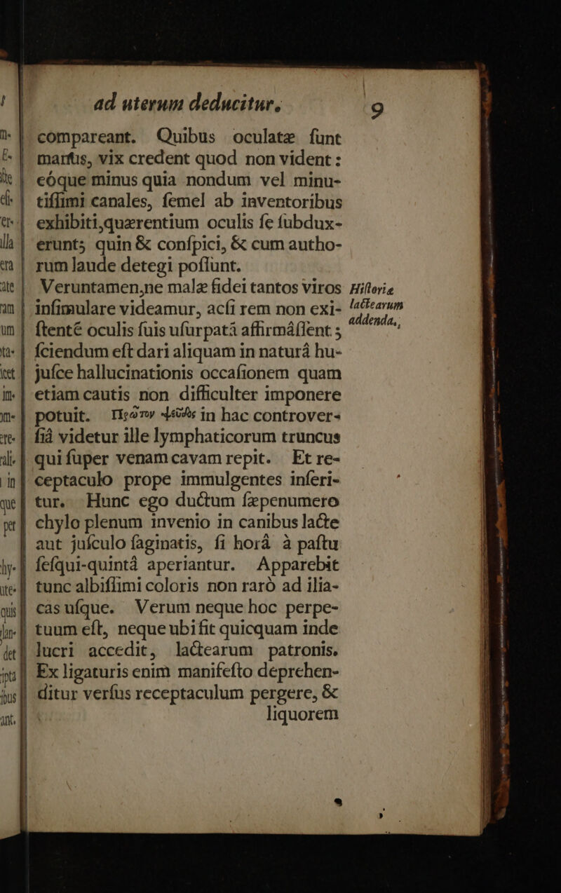 compareant. Quibus oculate funt marfüs, vix credent quod non vident : | eóque minus quia nondum vel minu- | tiffimi canales, femel ab inventoribus *|- exhibiti,querentium oculis fe fubdux- | erunt5 quin &amp; confpici, &amp; cum autho- rum laude detegi poflunt. Veruntamen,ne malz fidei tantos viros Hiflorie infimulare videamur, acfi rem non exi- '4Pav» ^ ims , ^ (T: addenda, [tenté oculis fuis ufürpatà affirmáflent ; *| fciendum eft dari aliquam in naturá hu- | Juíce hallucinationis occafionem quam | etiam cautis non difficulter imponere | potuit. 1127 4449s in hac controver- | fià videtur ille lymphaticorum truncus | quifuper venamcavam repit. Etre- | ceptaculo prope immulgentes inferi- | tur. Hunc ego ductum fzpenumero chylo plenum invenio in canibus lacte | aut juículo faginatis, fi horà à paftu feíqui-quintà aperiantur. Apparebit tunc albiflimi coloris non raró ad ilia- | casufque. Verum neque hoc perpe- | tuum eft, nequeubifit quicquam inde | lucri accedit, la&amp;earum patronis. Ex ligaturis enim manifefto deprchen- | ditur verfus receptaculum pergere, &amp; | liquorem —V——— ——— t m ER b: E [s c —-— - s