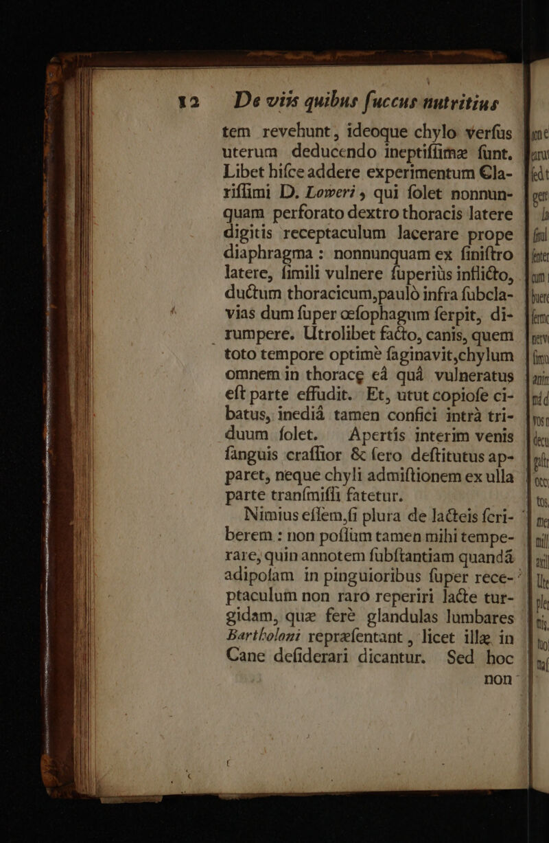 Li a. eror eS KG ASUS Nov T A UQUEeewAUgxapstii eum cUNMNERSO citet et opem Nea SIR UIUTININI SHIRE NO d T -  à tem revehunt, ideoque chylo. verfus uterum deducendo ineptiffimz fünt. Libet hiíce addere experimentum €la- | rifümi D. Leweri qui folet nonnun- | quam perforato dextro thoracis latere digitis receptaculum lacerare prope | diaphragma : nonnunquam ex finiftro | latere, fimili vulnere füperiüs inflicto, ductum thoracicum,pauló infra fübcla- | vias dum fuper aefophagum ferpit, di- | toto tempore optime faginavit,chylum omnem in thorace cà quà vulneratus eft parte effudit. Et, utut copiofe ci- batus, inedià tamen confici intrà tri- duum folet. ^ Apertis interim venis fanguis craflior &amp; (ero deftitutus ap- paret, neque chyli admiftionem ex ulla parte traními(lIi fatetur. Nimius eflem,fi plura de laGteis feri- | berem : non poflüm tamen mihi tempe- rare, quin annotem fubftantiam quandá adipolam in pinguioribus fuper rece- | ptaculum non raro reperiri lacte tur- gidam, quz feré glandulas lumbares Bartholozi repraefentant , licet illae in Cane defiderari dicantur. Sed hoc | non j|