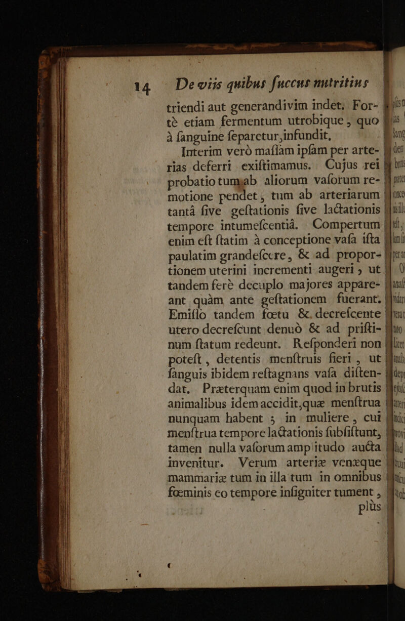 Négpeesqusepis eire ume uaesieirequis Segno Mi mg SUR msgspemssqs S dESMAD- cauce — 14. — Devis quibus fuccus mtritius | triendi aut generandivim indet. For- jit t etíam fermentum utrobique , quo E^ | à fanguine feparetur,infundit, iod Interim veró maflam ipfam per arte- Mic rias deferri exiftimamus. — Cujus rei gj probatio tumyab aliorum vaíorum re- My motione pendet, tum ab arteriarum gu seil kit, lut id ya ) tantá five. geftationis five lactationis | tempore intumefcentià. | Compertum | enum eft ftatim à conceptione vafa ifta | paulatim grandeíccre, &amp; ad propor- | tionem uterini incrementi augeri ut | tandem fere decuplo majores appare- | ant quàm ante geítationem fuerant. Wd Emiílo tandem foetu &amp;. decreícente | utero decrefícunt denuó &amp; ad prifti- Wi num ftatum redeunt. Refponderi non | poteft, detentis menítruis fieri , ut | fanguis ibidem reftagnans vafa diften- | dat. Praterquam enim quod in brutis animalibus idem accidit,que menftrua nunquam habent 5 in muliere , cui menftrua tempore ladtationis fubfiftunt, tamen nulla vaforum amp itudo aucta Mi invenitur. Verum arterie venxque di mammariz tum in illa tum in omnibus foeminis co cempore infigniter tument , | plüs -—————————— S — MÀ M € B BR ——————