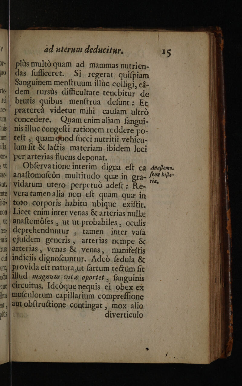 - | plüs multó quam ad. mammas nutrien- uw |-das fufficeret. Si regerat quifpiam | Sanguinem menftruum illüc colligi, eá- l| dem . rursüs difficultate tenebitur de Ià| brutis quibus menfítrua defunt: Et I| pratereà videtur mihi caufam ultró u|| concedere. Quam enim aliam fangui- ' | nisilluc conge(ti rationem reddere po- i| teft ; quam dod fucci nutritii vehicu- (a. lum fit &amp; lactis materiam ibidem loci ? | per arterias fluens deponat. XI. (c Obfervatione interim digna eft ea 4maftome- it | anaftomofeón multitudo qua in gra- PAM Pie it, | Vidarum utero perpetuó adeft; Re- ^ Xe! veratamenalia non cít quam, quz in li-| toto. corporis habitu ubique exiítit. 101 | Licet enim inter venas &amp; arterias nullze X | anaftomófes , ut ut probabiles , oculis t*|deprehenduntur , tamen inter vafa ws|ejuílem generis, arterias nempe &amp; |arterias, venas &amp; venas, manifeítis indiciis dignoícuntur. Adeó íedula &amp; provida eft natura,ut fartum teQüm fit rlud | zzagguzz :o:t e oportet . fanguinis qge|Circuitus. Idcóque nequis ei obex ex bis | muículorum capillarium compreffione 1t, | aut obítructione. contingat , mox alio Jis| diverticulo mp ———— M ur e AE EA E ER AS ari dan — c— —— Ae quere EM a m E — -— - EE - —— Lp I ÀÁÓÀ x ——— m — MÀ E e — crc E — ur TM ML NENEEEES. IHE A——ÀÀ e m e cA A ZO ER i n -ce piu 7 LUE NR CIE M IA EN ac T x ——— P E E o: c x —À— —— MEETTERITES entituiemt or RA. — v : da tia e tte —— soe ————— —— — cul Reli Eee de E TE CE EE — xs - URGE e ii —