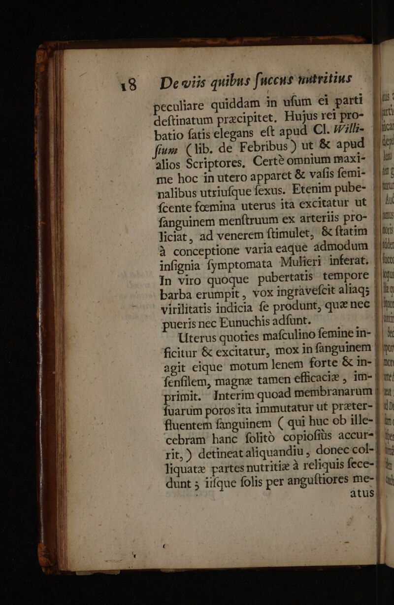 seepxicieiene aeu A speret RAT Sm. | ERNSASS./ tease NAR e d v * ma —À—ETUA— is e -- | Meme PYpOMC I ee n osi : — E — MÀ * —Ó E nm Uc. ANN c4 — e a met Eos e eam z: e o - Iu yn menn nm rome peculiare quiddam in ufum ei parti deftinatum przcipitet. Hujus rei pro- batio fatis elegans eft apud Cl. Will- nalibus utriufque fexus. Etenim pube- fcente foemina uterus ita excitatur ut fanguinem menftruum ex arteriis pro- liciat, ad venerem ftimulet, &amp; ftatim à conceptione varia eaque ádmodum In viro quoque pubertatis tempore barba erumpit, vox ingravefcit alraq; pueris nec Eunuchis adfunt. Lterus quoties mafculino femine in- ficitur &amp; excitatur, mox in fanguinem agit eique motum lenem forte &amp; in- fenfilem, magne tamen efficacie , im- primit. Interim quoad membranarum fuarum porosita immutatur ut preter- fluentem fanguinem ( qui huc ob ille- |J Br | due Bitica tos Bd let it; t RET e du Jum Ub tor trt fut itu dE Ny | Run b b À mr E Pu En MAMMA