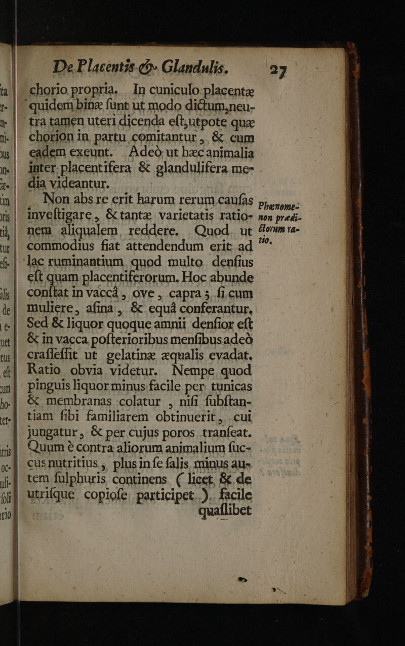 chorio propria. In cuniculo placenta: | quidem bine funt ut modo dictum,neu- | tratamen uteri dicenda eft;utpote qua: chorion in, partu, comitantur ,. &amp;. cum eadem exeunt. | Adeó ut hecanimalia inter. placentifera &amp; glandulifera me- . dia videantur. Non abs re erit harum rerum caufas p, inveftigare, &amp;tanta varietatis ratio- »o» predi- nem aliqualem, reddere. Quod. ut omm a- commodius fiat attendendum crit ad ^ lac ruminantium quod multo. denfius cft quam placentiferorum. Hoc abunde conítat in vaccá , ove , capra 5. ficum muliere, afina ,. &amp; equá conferantur. Sed &amp; liquor quoque amnii denfior eft &amp; in vacca pofterioribus menfibus adeó | crafleffit ut. eelatinz zqualis evadat. , Ratio obvia videtur. Nempe quod | pinguis liquor minus facile per. tunicas | &amp; membranas colatur , nifi füubftan- tiam fibi familiarem obtinuerit, . cui | Jungatur, &amp; per cujus poros. traníeat. Quum e contra aliorum animalium füc- .| cusnutritius ,. plus infe falis minus au- .| tem fulphuris continens ( licet, &amp; de j| utrifque copiofe: participet. ). facile  quaflibet Lo HMMNERNCNNT TMEL rac Ms Bieter cette pn : regen ». LT em ioo dabei unc Aat € SusKobxkcims MMTaee papa IN e moet rnm E ae dia mt P