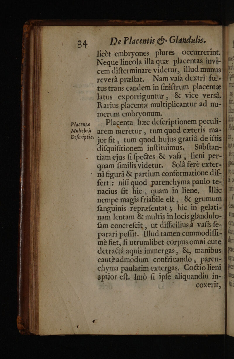 NGA Se EV es Ser erre eene a o Comum SSHSLUSSUNSSMesteRsetst uf sitos 34 Placente Multebra Defcviptic. De Placentis &amp;&amp;» Glandulis. licét embryones plures, occurrerint.| Neque lineola illa que. placentas invi- E17 cem difterminare videtur, illud munus E. reverà przítat. Nam vafa dextri. foe- E tus trans eandem in finiftrum placentae L| ! latus exporriguntur, &amp; vice versá.] 7 Rarius placente multiplicantur ad nu- H^ merum embryonum. gu Placenta hzc defcriptionem peculi-1 arem meretur , tum quod ceteris ma- ^^ jorfit, tum qnod hujus gratià de iftis 1: difquifitionem inftituimus, — Subftan- J'* tiam ejus fifpe&amp;es &amp; vafa, lien! per- 177 quam fimilis videtur. — Solá fere exter- 1? nà figurá &amp; partium conformatione dif- 17 fert : nifiquod parenchyma paulo te- J* nacius fit hic, quam in liene. . Illic 1 nempe magis friabile eft, &amp; grumum| ] fanguinis reprafentat 5 hic in gelati- | di nam lentam &amp; multis in locis glandulo- ] fam concrefcit, ut diffhiciliusà vafis fe- 8 '': parari poffit. lllud tamen commodifli- J^: mé fiet, fi utrumlibet corpus omni cute f: detractà aquis immergas , &amp;, manibus ft cautzadmodum confricando , paren- f'*: chyma paulatim extergas. Co&amp;tio lieni [c aptior eft. Imo fi ipfe aliquandiu in- f coxerit, [ii