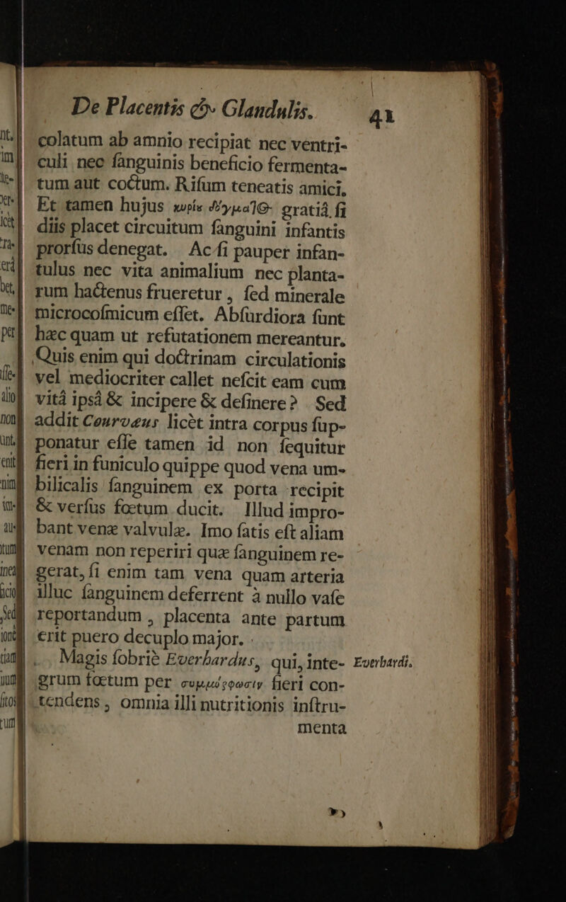 colatum ab amnio recipiat nec ventri- culi nec fanguinis beneficio fermenta- tum aut coctum. Rifum teneatis amici, Et tamen hujus w»í« 4y1419- oratiá fj diis placet circuitum fanguini infantis prorfus denegat. — Ac/fi pauper infan- | tulus nec vita animalium nec planta- ^| rum hactenus frueretur , fed minerale | microcofmicum effet. Abfürdiora funt | hzc quam ut refutationem mereantur, | Quis enim qui doctrinam circulationis | vel mediocriter callet nefcit eam cum 0| vitá ipsá &amp; incipere &amp; definere? | Sed | addit Ceuroeu; licét intra corpus füp- | ponatur effe tamen id non íequitur | bilicalis fanguinem ex porta recipit 3 &amp; verfus foetum ducit. Illud impro- 1 bantvene valvule. Imo fatis eft aliam | venam non reperiri qua fanguinem re- illuc fanguinem deferrent à nullo vafe reportandum , placenta ante partum crit puero decuplo major. . Magis fobrié Euerbardus, qui, Inte- grum foetum per evpuseocty fieri con- tcndens, omnia illi nutritionis inftru- menta Evtibardi, — € — us ron SUOMI RR AM ndo rire icit satin s rs :