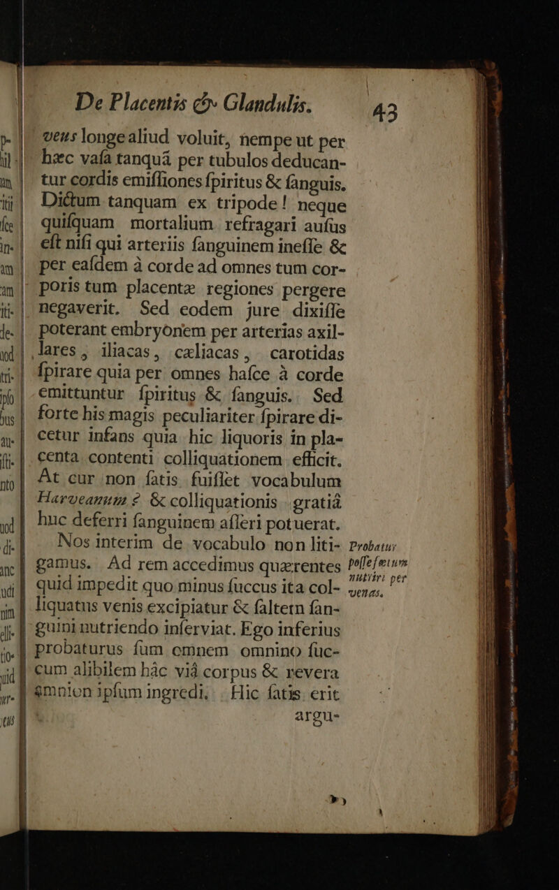 » |. vez; longealiud voluit, nempe ut per il |^ baec vafa tanquá per tubulos deducan- m | tur cordis emiflioncs fpiritus &amp; fanguis. ij| Dictum tanquam ex tripode! neque («| quifquam mortalium refragari aufüs n.| eft nifi qui arteriis fanguinem ineffe &amp; |. per eafdem à corde ad omnes tum cor- i| poristum placente regiones pergere j.| Regaverit. Sed eodem jure dixiffe j- |. poterant embryonem per arterias axil- id | lares, iliacas, caliacas, | carotidas i [pirare quia per omnes haíce à corde pj| €mittuntur fpiritus &amp; fanguis. Sed x | forte his magis peculiariter fpirare di- | cetur infans quia hic liquoris in pla- | centa contenti colliquationem efficit. 35] &amp;t eur.non fatis fuiflet vocabulum Harveautn ?. &amp; colliquationis -.gratiá j| huc deferri fanguinem afleri potuerat. 4l Nos interim de vocabulo non liti- Probe; n] gamus. Ad rem accedimus quarentes pe Vie 4| quid impedit quo minus fuccus ita col- »,,;, in | liquatus venis excipiatur &amp; faltetn fan- J.| £urmi nutriendo inferviat. Fgo inferius i« | Probaturus fum emnem omnino füc- iu] €um alibilem hác Vid corpus &amp; revera ,. | &amp;mnien ipfum ingredi, | Hic fatis erit wl argu- b Mon Sicile taa er- LL m ET EL — M— —« DL —Ó—M Áo — EC z- -— — E II ÓÓÓÓÀ —-— i a. Dei Ete m - - — - - - s - à ; -€— . -— — CA  —— cadi bes » Ye tene E laesa Aa ew cuikmiesinives ns nA EY