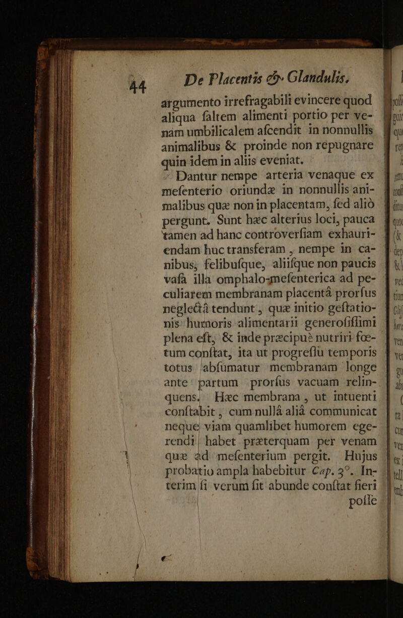 » argumento irrefragabili evincere quod aliqua faltem alimenti portio per ve- animalibus &amp; proinde non repugnare quin idem in aliis eveniat. Dantur nempe arteria venaque ex mefenterio oriunde in nonnullis ani- malibus qua non in placentam, fed alió pergunt. Sunt hec alterius loci, pauca tamen ad hanc controverfiam exhauri- endam huc transferam , nempe in ca- nibus, felibufque, aliifque non paucis vafa illa omphalo4mefenterica ad pe- culiarem membranam placenta prorfus negle&amp;á tendunt , qua initio geftatio- nis: huznoris alimentari: generofiflimi plena eft; &amp; inde precipu? nutriri fce- tum conftat, ita ut progreflu temporis totus labfümatur membranam longe ante: partum prorfus vacuam relin- quens, Hxc membrana , ut intuenti conftabit ,, cum nullà alià communicat neque viam quamlibet humorem ege- rendi, habet preterquam per venam quz d mefenterium pergit. Hujus probatio ampla habebitur Cap. 3?.. In- terim fi verum fit abunde conftat fieri | potle